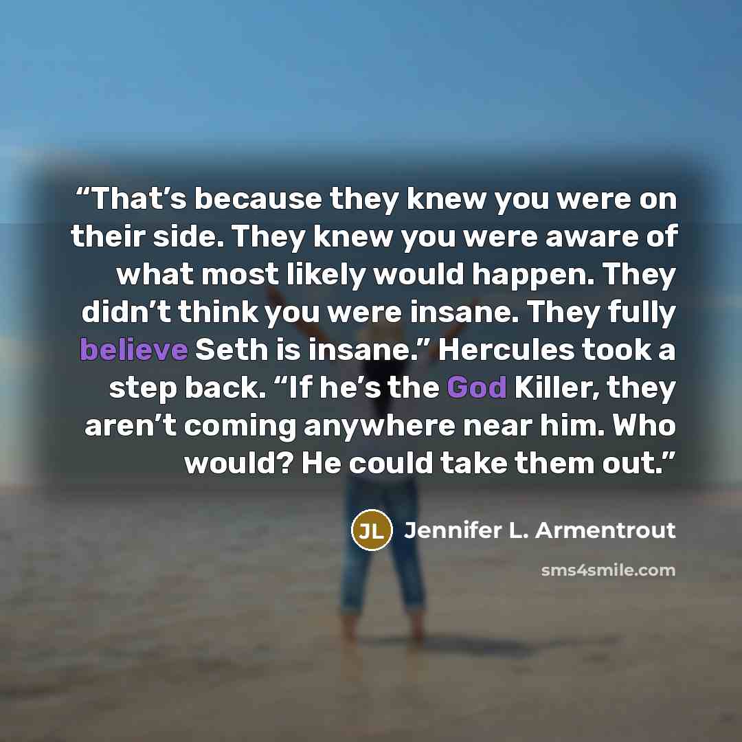 “That’s because they knew you were on their side. They knew you were aware of what most likely would happen. They didn’t think you were insane. They fully believe Seth is insane.” Hercules took a step back. “If he’s the God Killer, they aren’t coming anywhere near him. Who would? He could take them…” quote by Jennifer L. Armentrout