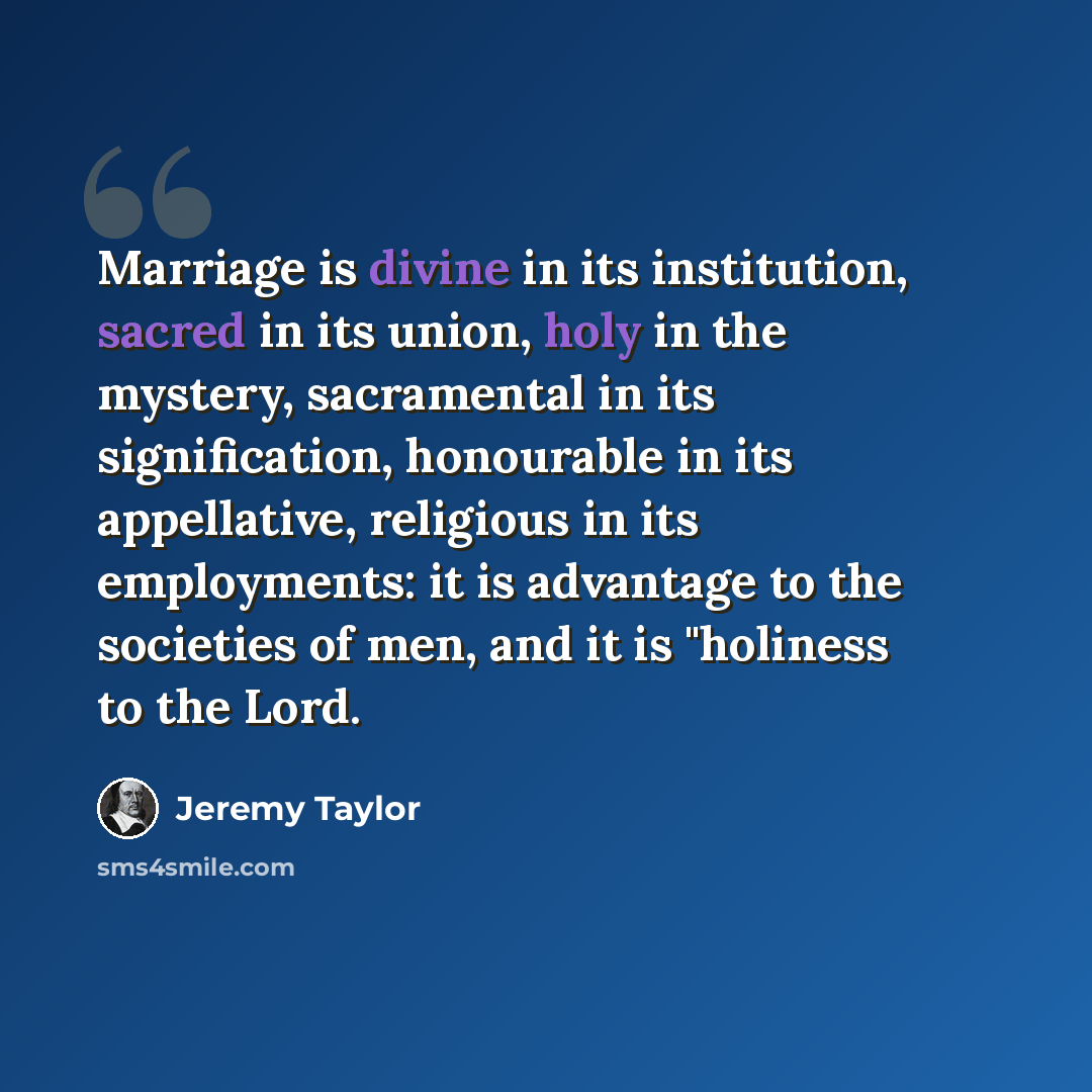“Marriage is divine in its institution, sacred in its union, holy in the mystery, sacramental in its signification, honourable in its appellative, religious in its employments: it is advantage to the societies of men, and it is "holiness to the Lord.” quote by Jeremy Taylor