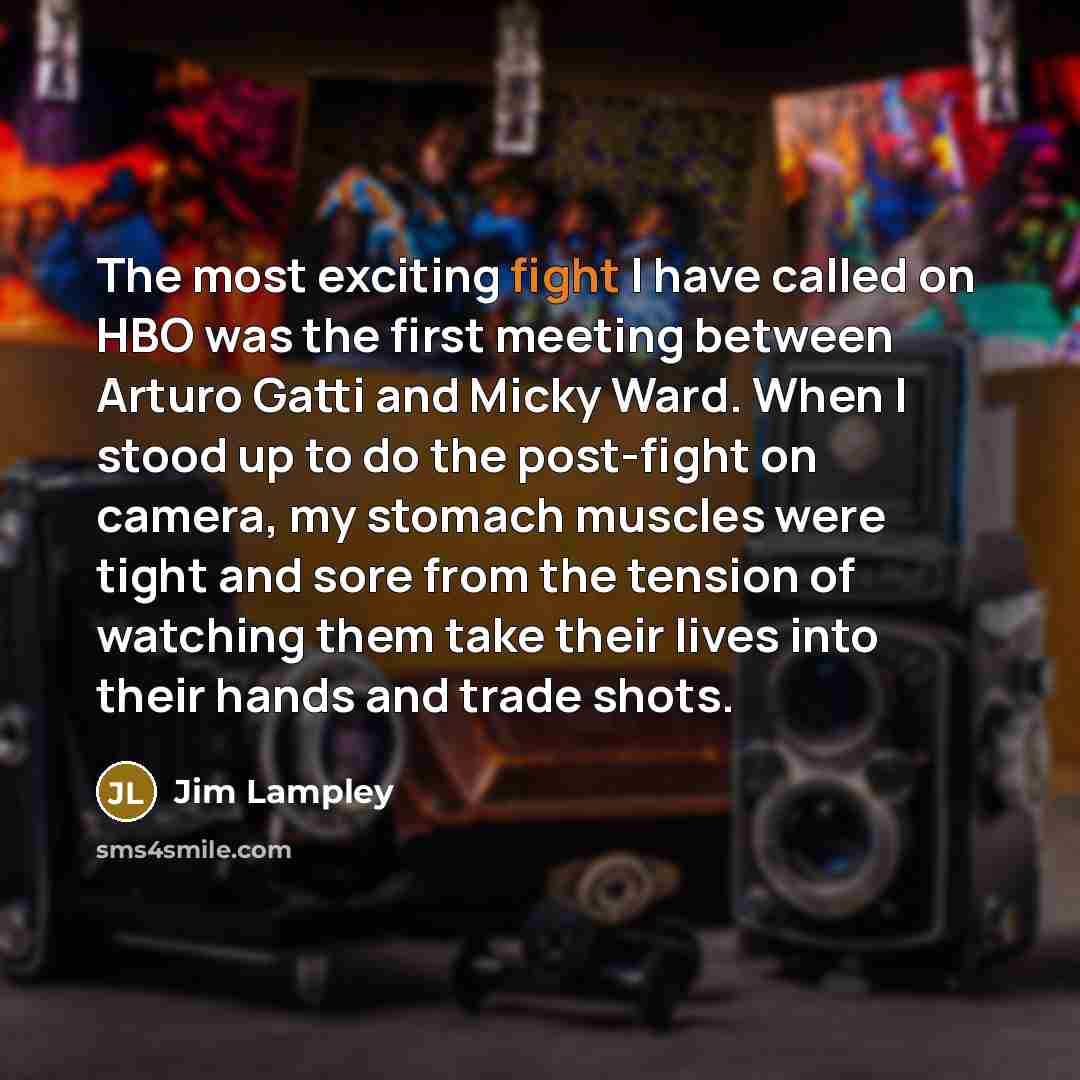 “The most exciting fight I have called on HBO was the first meeting between Arturo Gatti and Micky Ward. When I stood up to do the post-fight on camera, my stomach muscles were tight and sore from the tension of watching them take their lives into their hands and trade shots.” quote by Jim Lampley