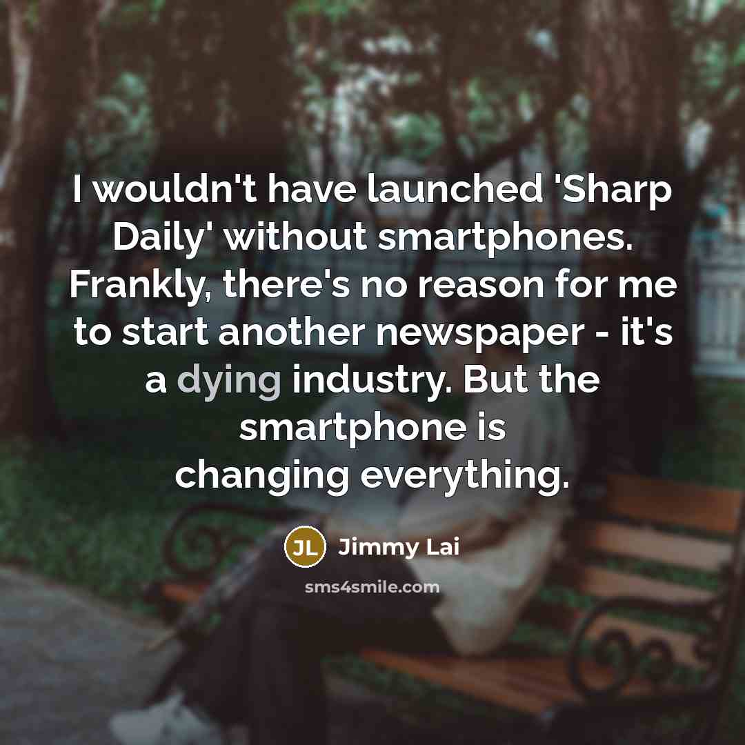 “I wouldn't have launched 'Sharp Daily' without smartphones. Frankly, there's no reason for me to start another newspaper - it's a dying industry. But the smartphone is changing everything.” quote by Jimmy Lai