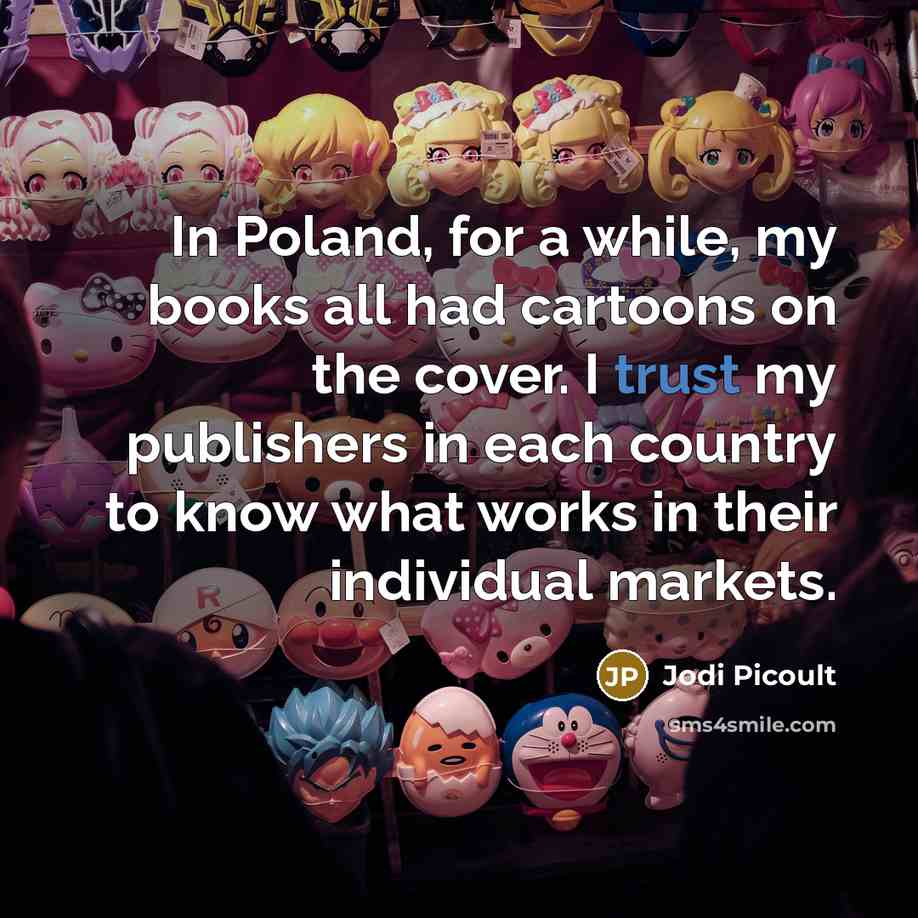 “In Poland, for a while, my books all had cartoons on the cover. I trust my publishers in each country to know what works in their individual markets.” quote by Jodi Picoult