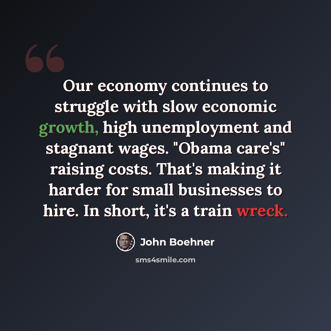 “Our economy continues to struggle with slow economic growth, high unemployment and stagnant wages. "Obama care's" raising costs. That's making it harder for small businesses to hire. In short, it's a train wreck.” quote by John Boehner