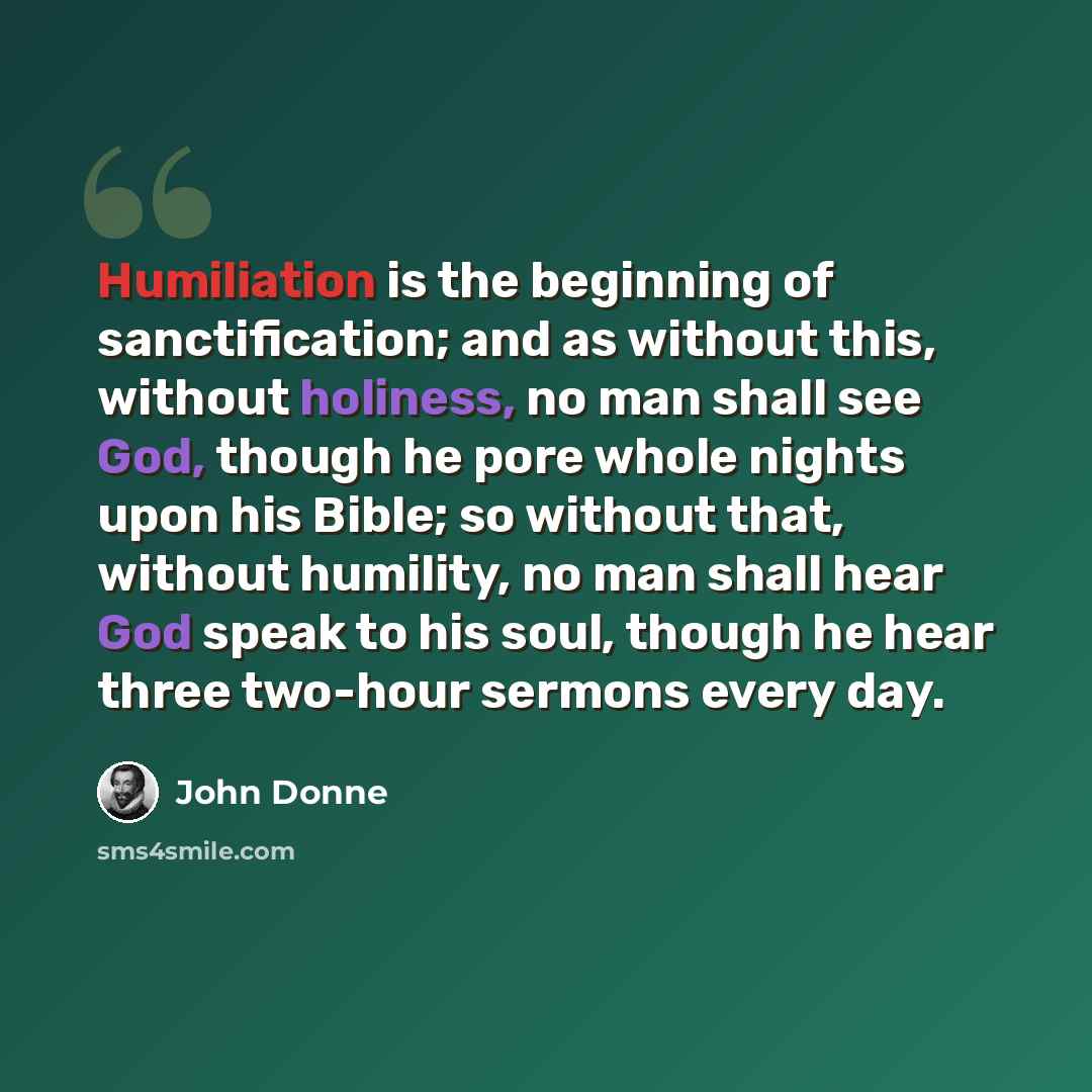 “Humiliation is the beginning of sanctification; and as without this, without holiness, no man shall see God, though he pore whole nights upon his Bible; so without that, without humility, no man shall hear God speak to his soul, though he hear three two-hour sermons every day.” quote by John Donne