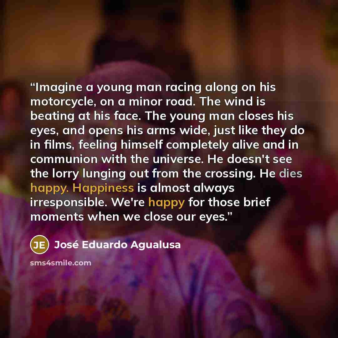 “Imagine a young man racing along on his motorcycle, on a minor road. The wind is beating at his face. The young man closes his eyes, and opens his arms wide, just like they do in films, feeling himself completely alive and in communion with the universe. He doesn't see the lorry lunging out from…” quote by José Eduardo Agualusa