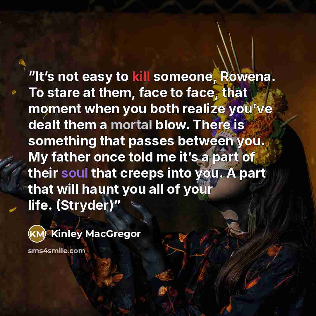 “It’s not easy to kill someone, Rowena. To stare at them, face to face, that moment when you both realize you’ve dealt them a mortal blow. There is something that passes between you. My father once told me it’s a part of their soul that creeps into you. A part that will haunt you all of your life…” quote by Kinley MacGregor