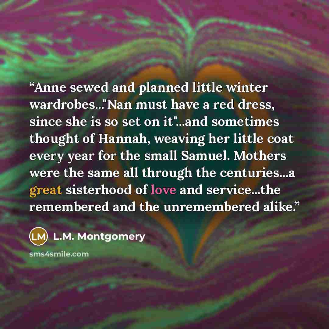 “Anne sewed and planned little winter wardrobes..."Nan must have a red dress, since she is so set on it"...and sometimes thought of Hannah, weaving her little coat every year for the small Samuel. Mothers were the same all through the centuries...a great sisterhood of love and service...the…” quote by L.M. Montgomery