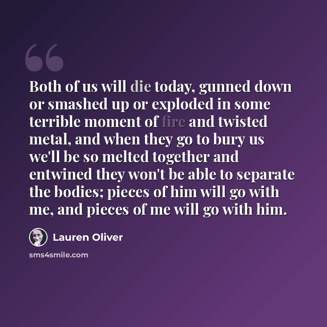 “Both of us will die today, gunned down or smashed up or exploded in some terrible moment of fire and twisted metal, and when they go to bury us we'll be so melted together and entwined they won't be able to separate the bodies; pieces of him will go with me, and pieces of me will go with him.” quote by Lauren Oliver