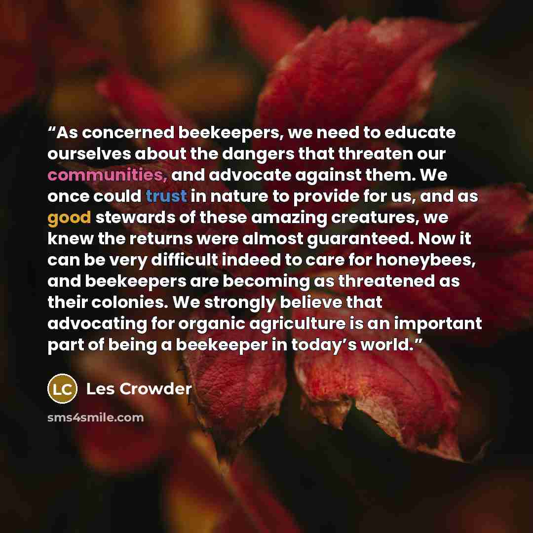 “As concerned beekeepers, we need to educate ourselves about the dangers that threaten our communities, and advocate against them. We once could trust in nature to provide for us, and as good stewards of these amazing creatures, we knew the returns were almost guaranteed. Now it can be very…” quote by Les Crowder
