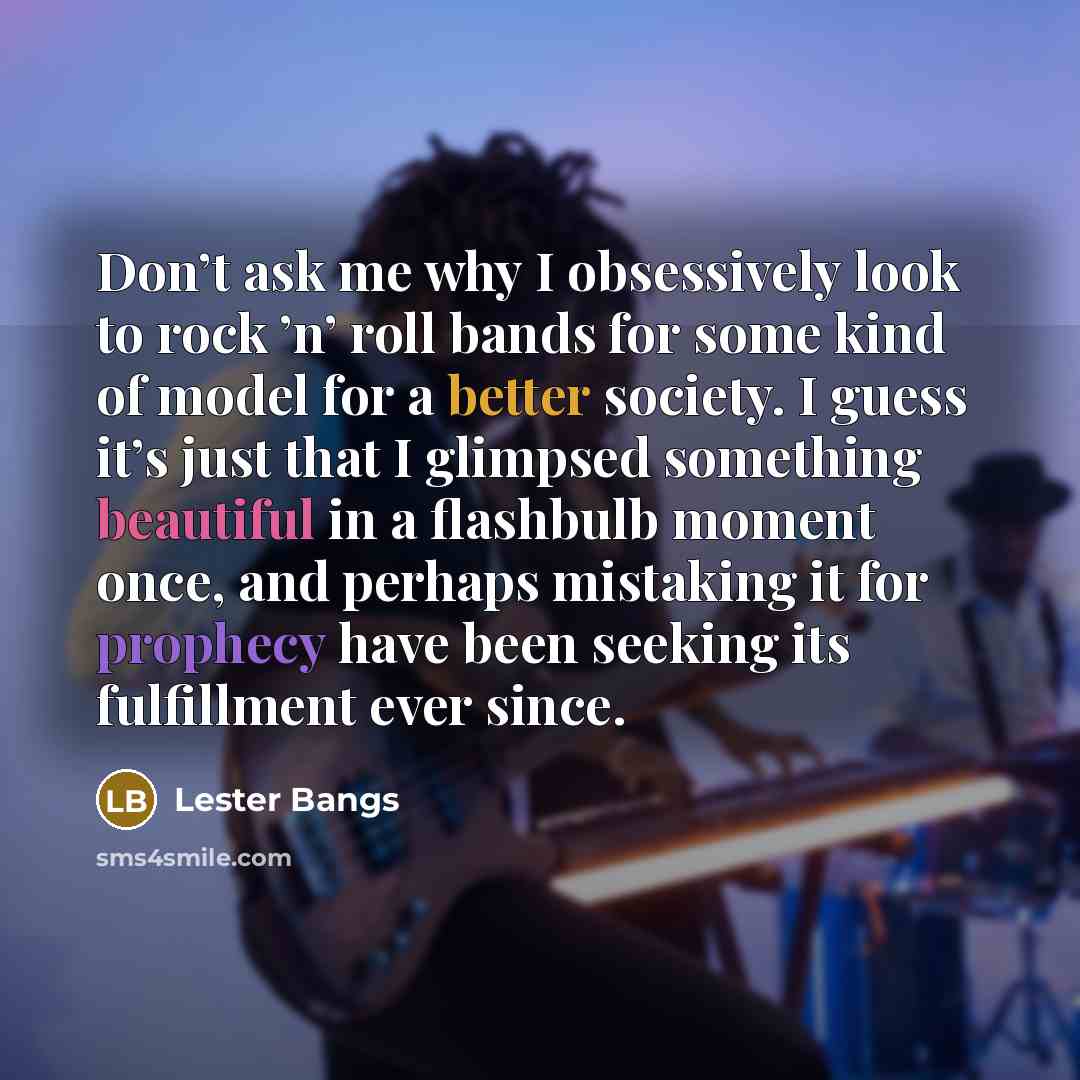 “Don’t ask me why I obsessively look to rock ’n’ roll bands for some kind of model for a better society. I guess it’s just that I glimpsed something beautiful in a flashbulb moment once, and perhaps mistaking it for prophecy have been seeking its fulfillment ever since.” quote by Lester Bangs
