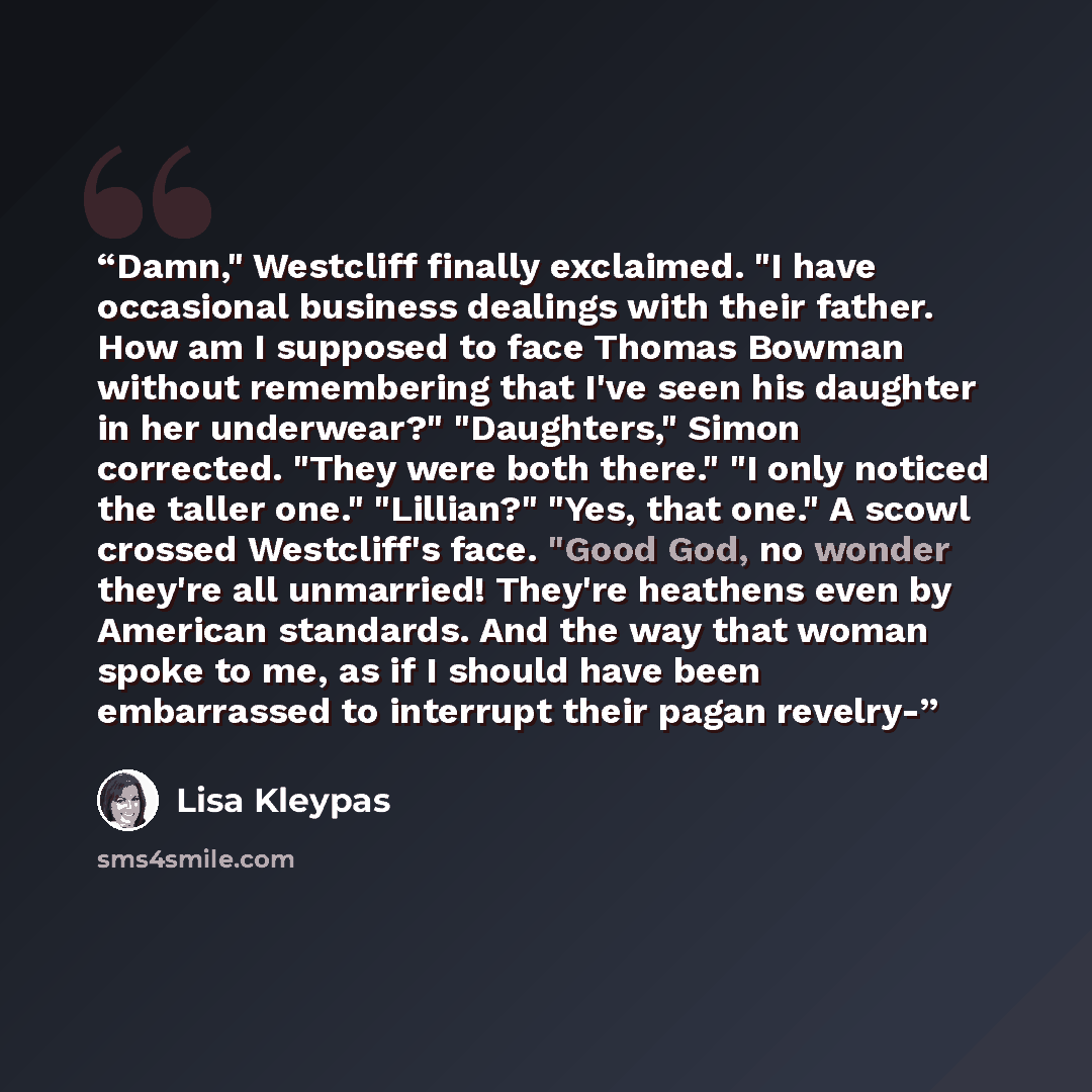 “Damn," Westcliff finally exclaimed. "I have occasional business dealings with their father. How am I supposed to face Thomas Bowman without remembering that I've seen his daughter in her underwear?" "Daughters," Simon corrected. "They were both there." "I only noticed the taller one." "Lillian?"…” quote by Lisa Kleypas
