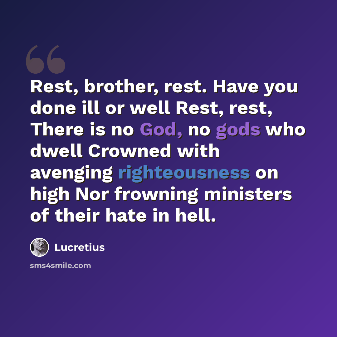 “Rest, brother, rest. Have you done ill or well Rest, rest, There is no God, no gods who dwell Crowned with avenging righteousness on high Nor frowning ministers of their hate in hell.” quote by Lucretius