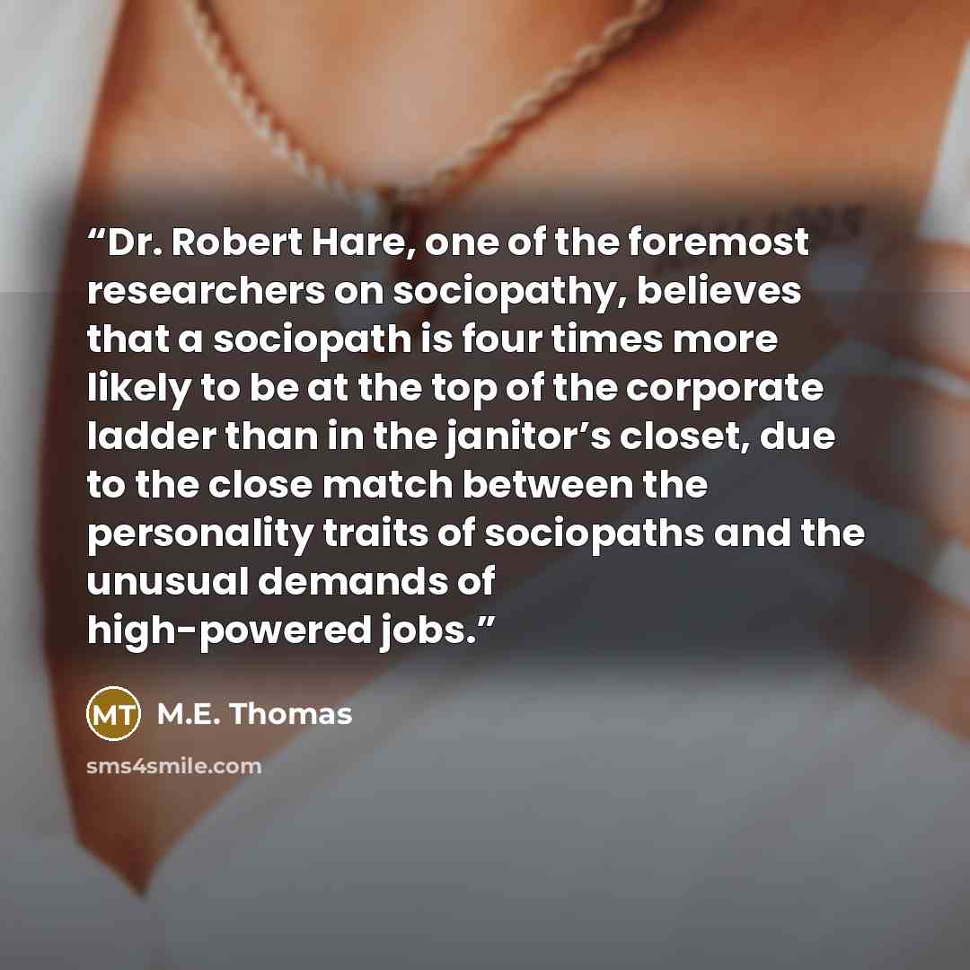 “Dr. Robert Hare, one of the foremost researchers on sociopathy, believes that a sociopath is four times more likely to be at the top of the corporate ladder than in the janitor’s closet, due to the close match between the personality traits of sociopaths and the unusual demands of high-powered jobs.” quote by M.E. Thomas