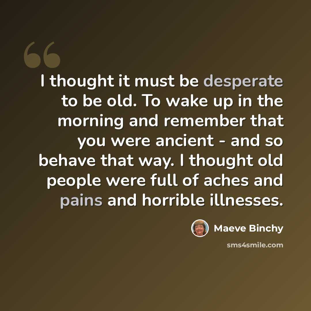 “I thought it must be desperate to be old. To wake up in the morning and remember that you were ancient - and so behave that way. I thought old people were full of aches and pains and horrible illnesses.” quote by Maeve Binchy