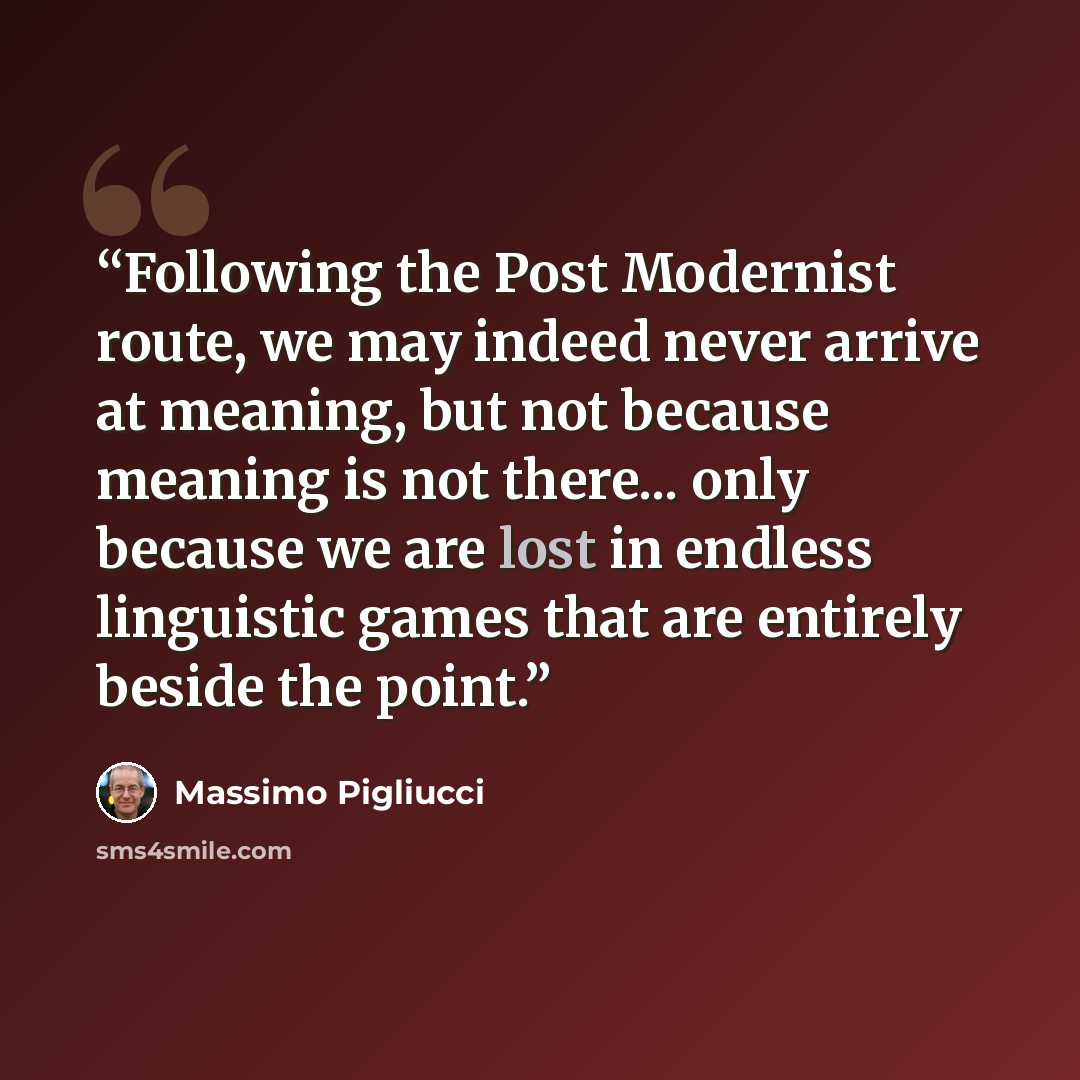 “Following the Post Modernist route, we may indeed never arrive at meaning, but not because meaning is not there... only because we are lost in endless linguistic games that are entirely beside the point.” quote by Massimo Pigliucci