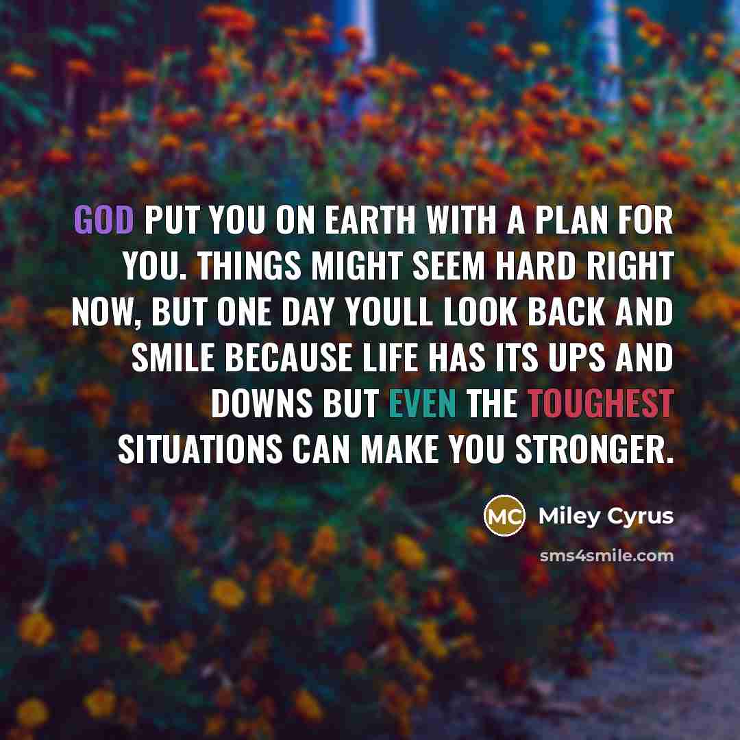 “God put you on earth with a plan for you. Things might seem hard right now, but one day youll look back and smile because life has its ups and downs but even the toughest situations can make you stronger.” quote by Miley Cyrus