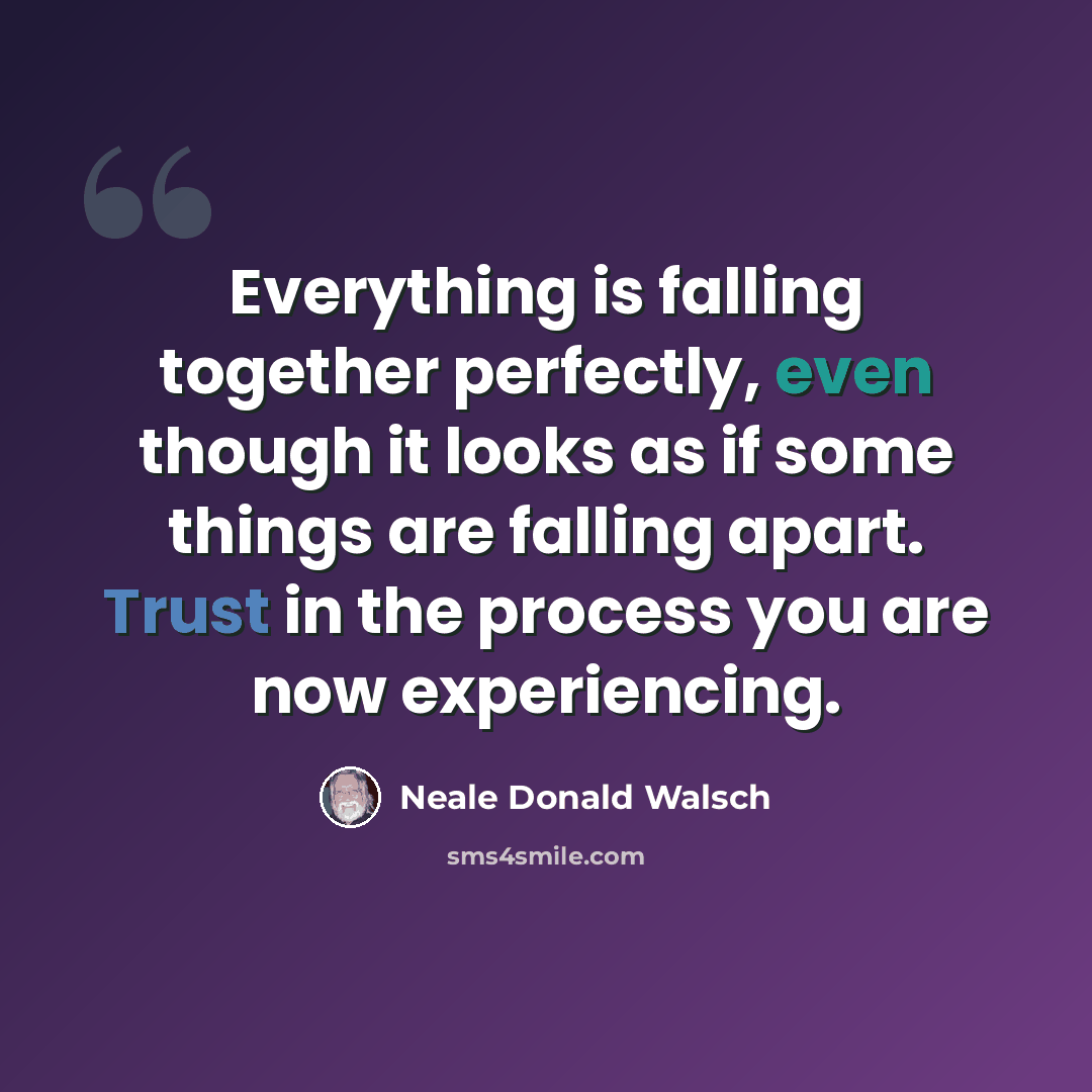 “Everything is falling together perfectly, even though it looks as if some things are falling apart. Trust in the process you are now experiencing.” quote by Neale Donald Walsch