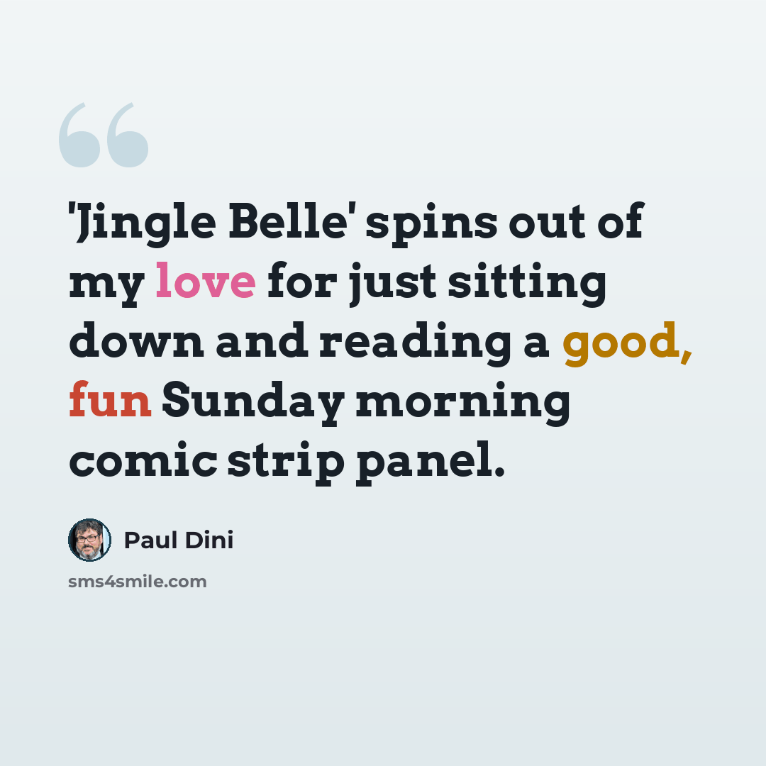 “'Jingle Belle' spins out of my love for just sitting down and reading a good, fun Sunday morning comic strip panel.” quote by Paul Dini