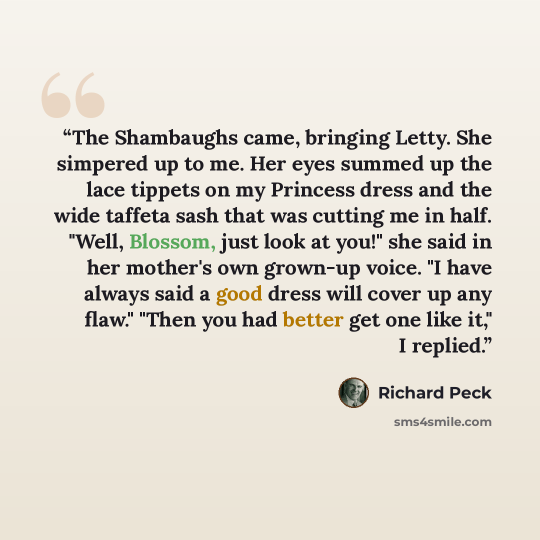 “The Shambaughs came, bringing Letty. She simpered up to me. Her eyes summed up the lace tippets on my Princess dress and the wide taffeta sash that was cutting me in half. "Well, Blossom, just look at you!" she said in her mother's own grown-up voice. "I have always said a good dress will cover up…” quote by Richard Peck
