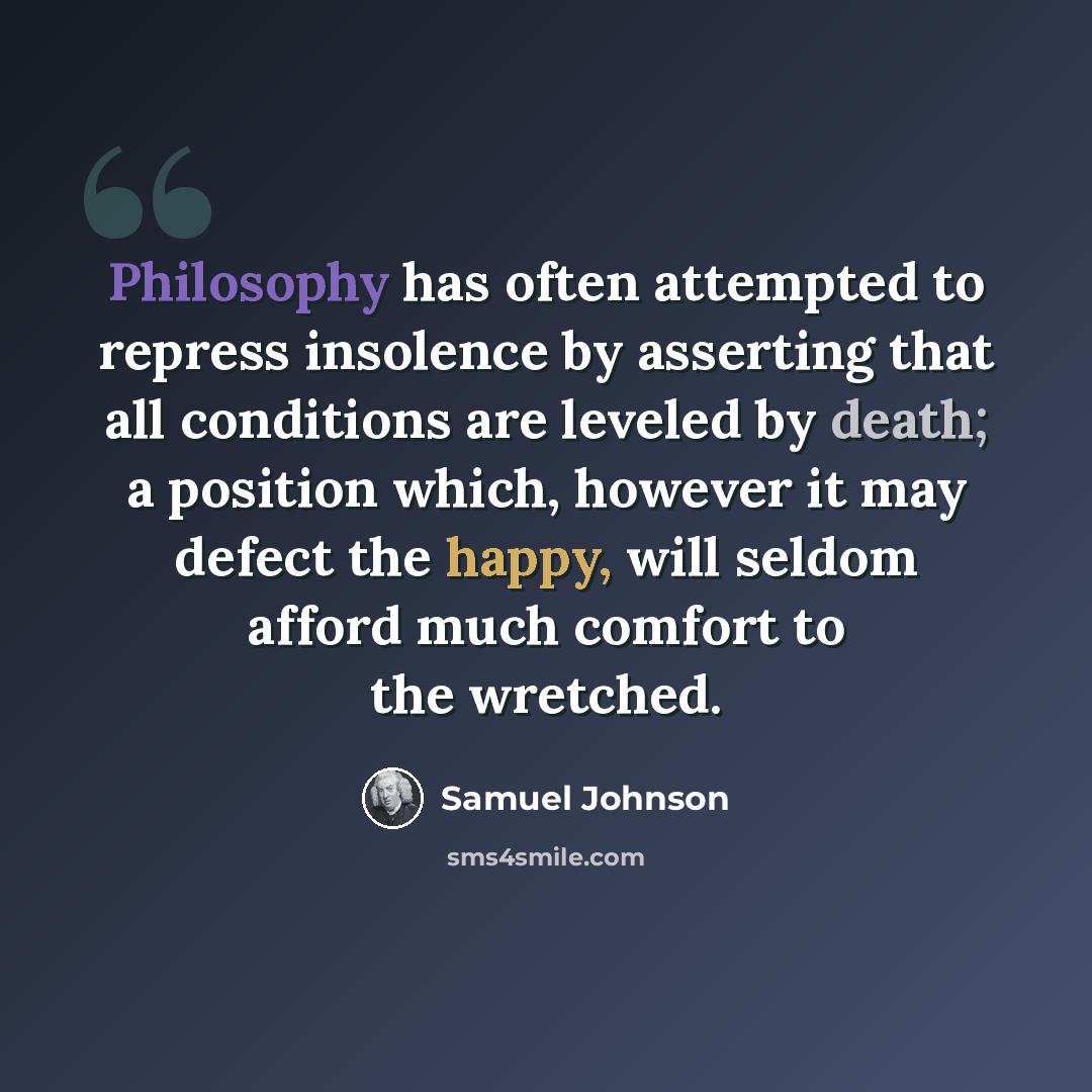 “Philosophy has often attempted to repress insolence by asserting that all conditions are leveled by death; a position which, however it may defect the happy, will seldom afford much comfort to the wretched.” quote by Samuel Johnson
