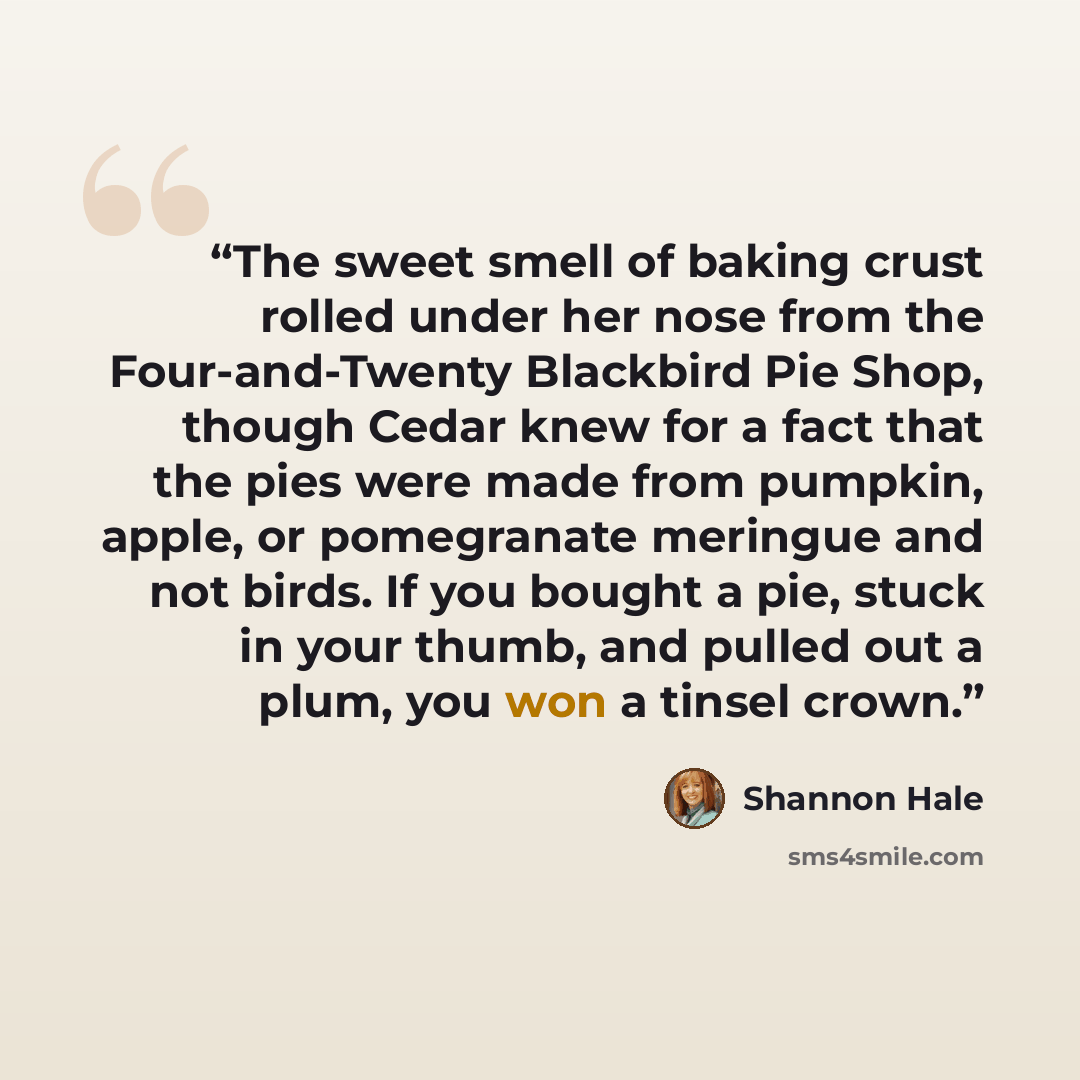 “The sweet smell of baking crust rolled under her nose from the Four-and-Twenty Blackbird Pie Shop, though Cedar knew for a fact that the pies were made from pumpkin, apple, or pomegranate meringue and not birds. If you bought a pie, stuck in your thumb, and pulled out a plum, you won a tinsel crown.” quote by Shannon Hale