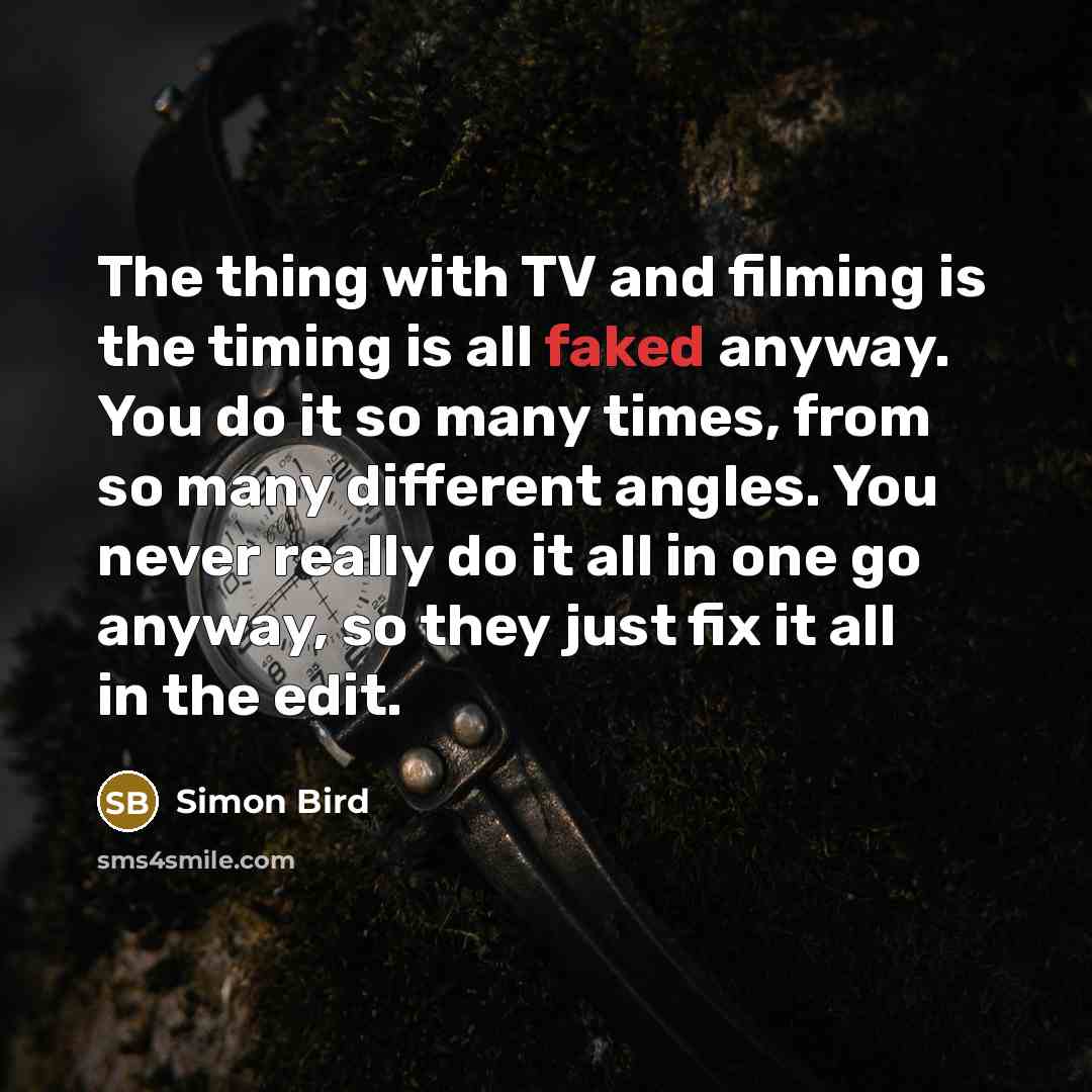 “The thing with TV and filming is the timing is all faked anyway. You do it so many times, from so many different angles. You never really do it all in one go anyway, so they just fix it all in the edit.” quote by Simon Bird