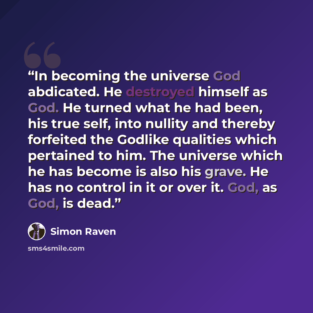 “In becoming the universe God abdicated. He destroyed himself as God. He turned what he had been, his true self, into nullity and thereby forfeited the Godlike qualities which pertained to him. The universe which he has become is also his grave. He has no control in it or over it. God, as God, is…” quote by Simon Raven