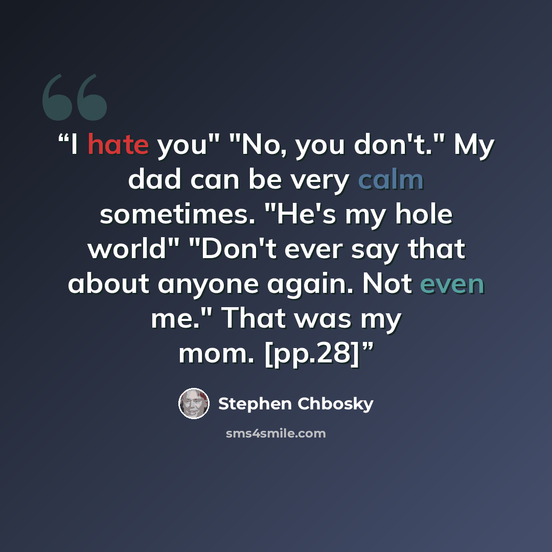 “I hate you" "No, you don't." My dad can be very calm sometimes. "He's my hole world" "Don't ever say that about anyone again. Not even me." That was my mom. [pp.28]” quote by Stephen Chbosky