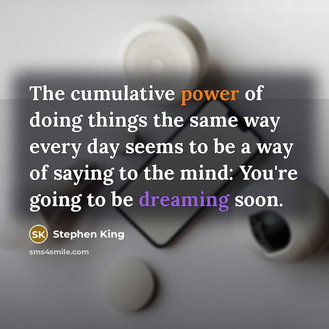 “The cumulative power of doing things the same way every day seems to be a way of saying to the mind: You're going to be dreaming soon.” quote by Stephen King