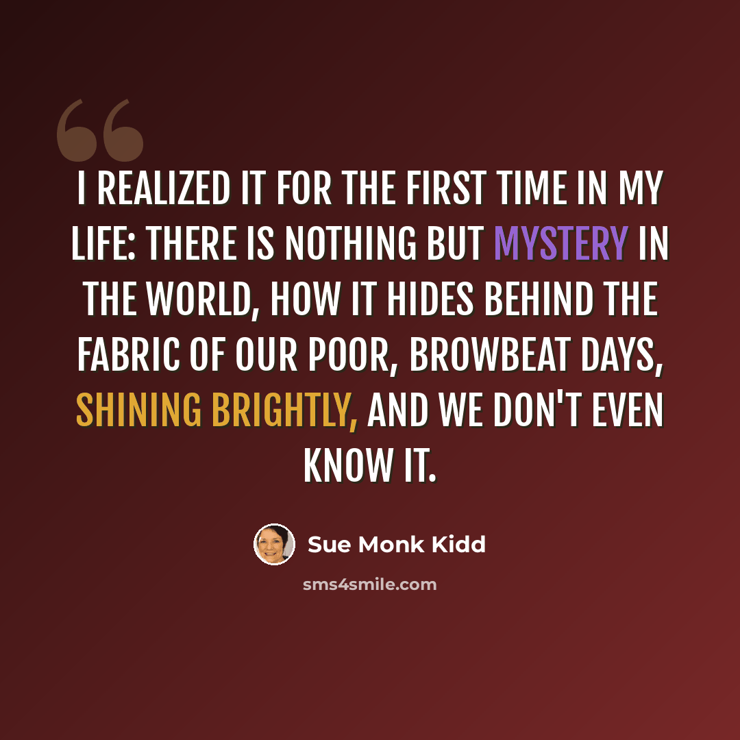 “I realized it for the first time in my life: there is nothing but mystery in the world, how it hides behind the fabric of our poor, browbeat days, shining brightly, and we don't even know it.” quote by Sue Monk Kidd