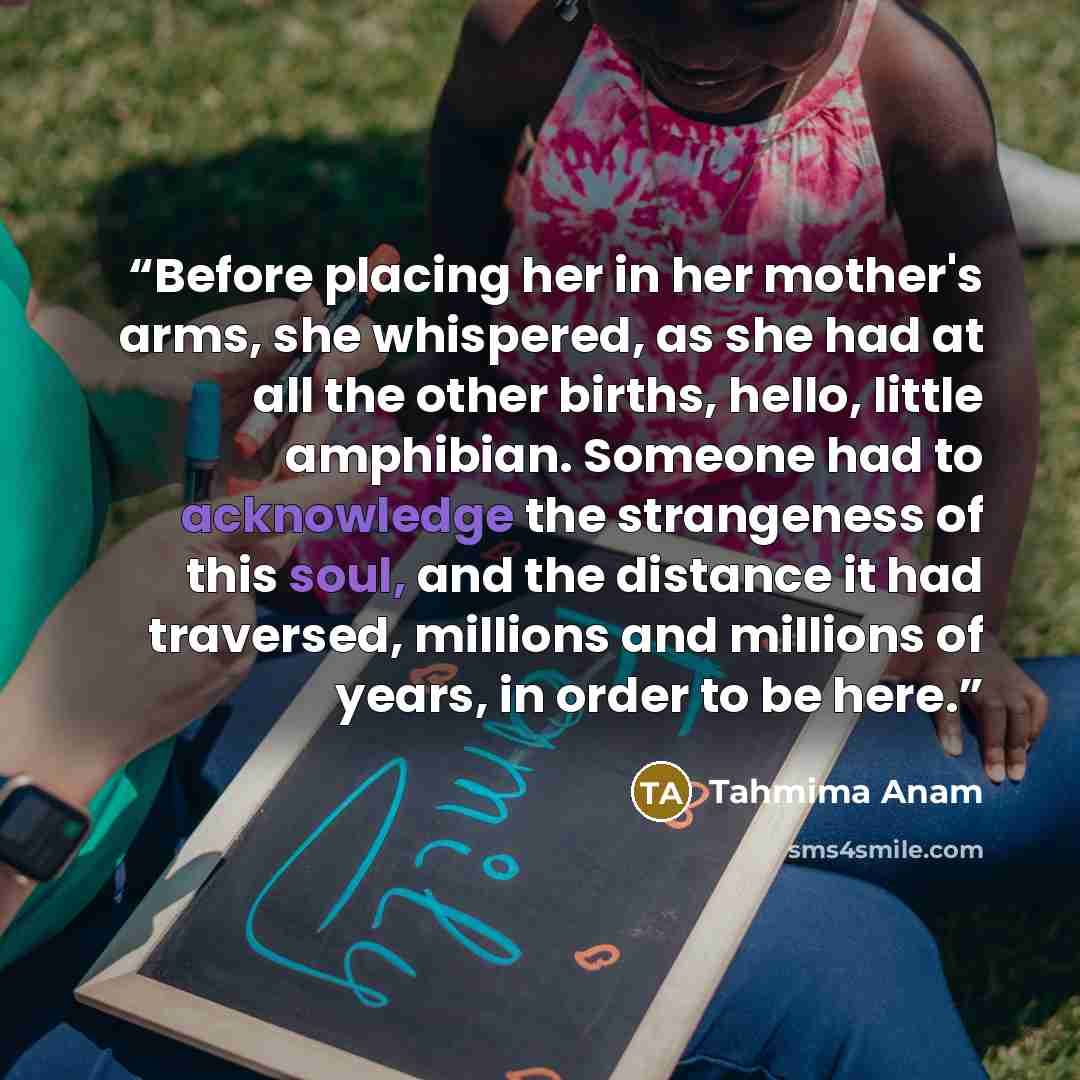 “Before placing her in her mother's arms, she whispered, as she had at all the other births, hello, little amphibian. Someone had to acknowledge the strangeness of this soul, and the distance it had traversed, millions and millions of years, in order to be here.” quote by Tahmima Anam