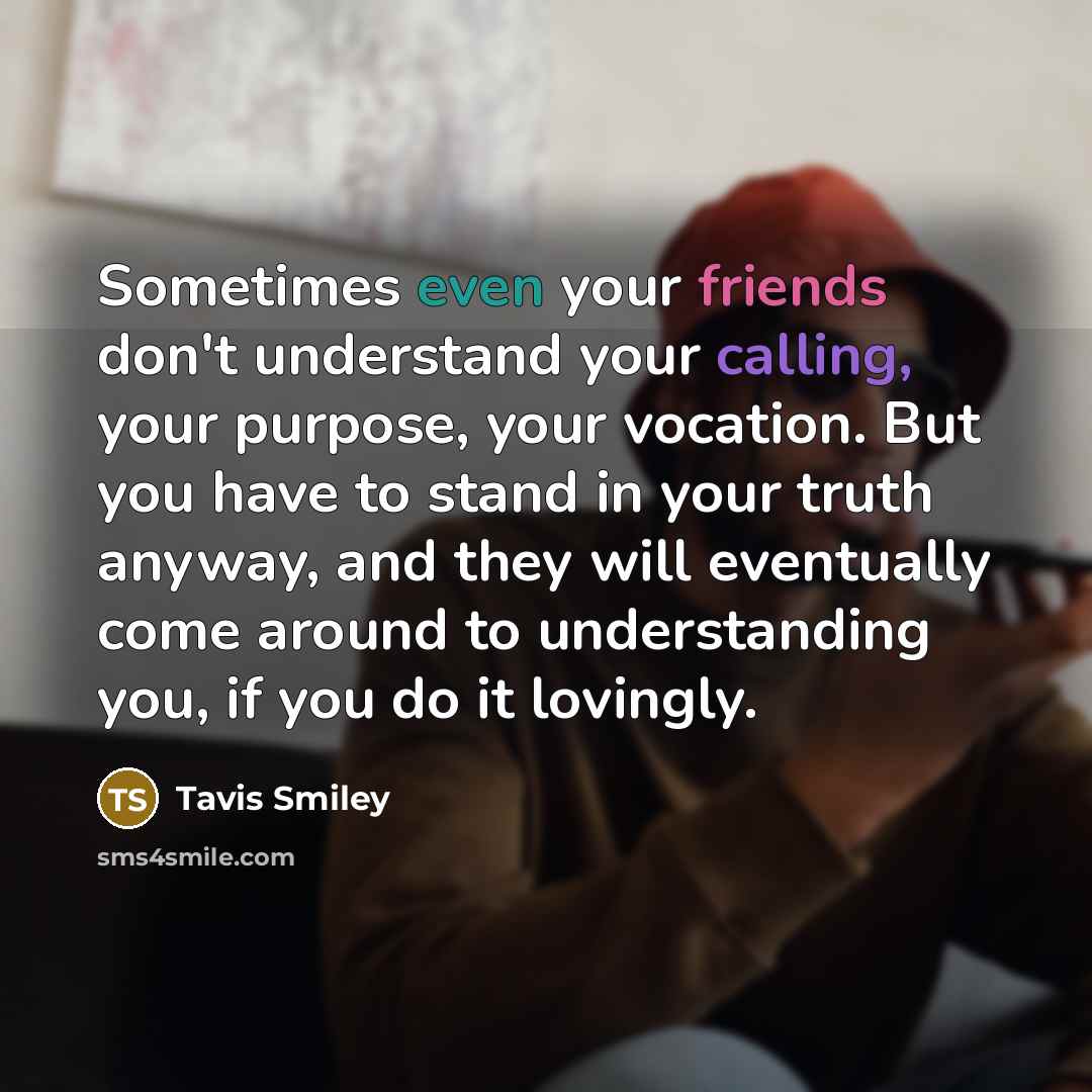 “Sometimes even your friends don't understand your calling, your purpose, your vocation. But you have to stand in your truth anyway, and they will eventually come around to understanding you, if you do it lovingly.” quote by Tavis Smiley