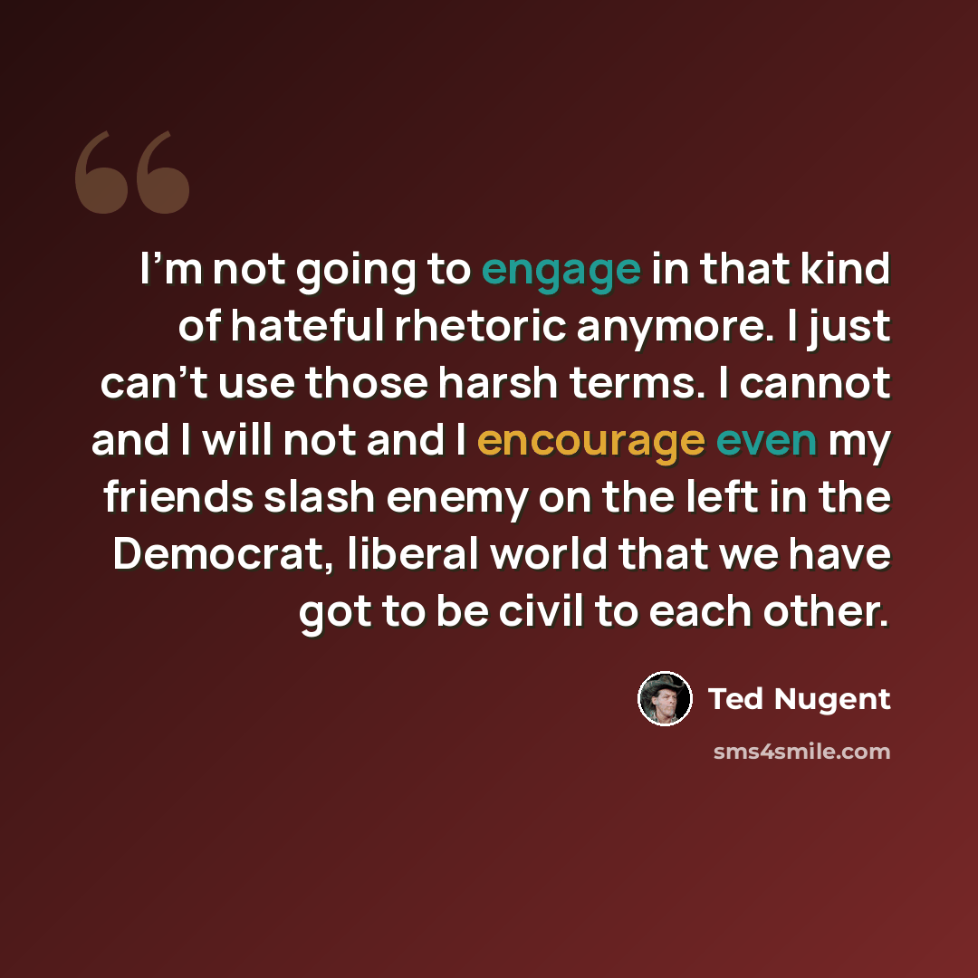 “I'm not going to engage in that kind of hateful rhetoric anymore. I just can't use those harsh terms. I cannot and I will not and I encourage even my friends slash enemy on the left in the Democrat, liberal world that we have got to be civil to each other.” quote by Ted Nugent