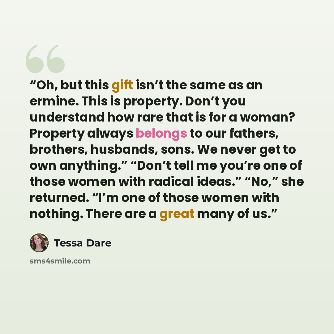 “Oh, but this gift isn’t the same as an ermine. This is property. Don’t you understand how rare that is for a woman? Property always belongs to our fathers, brothers, husbands, sons. We never get to own anything.” “Don’t tell me you’re one of those women with radical ideas.” “No,” she returned…” quote by Tessa Dare
