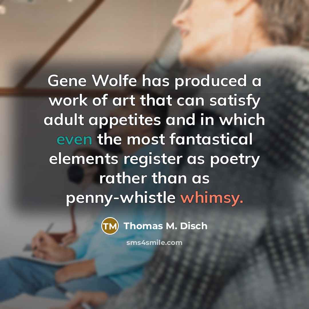 “Gene Wolfe has produced a work of art that can satisfy adult appetites and in which even the most fantastical elements register as poetry rather than as penny-whistle whimsy.” quote by Thomas M. Disch