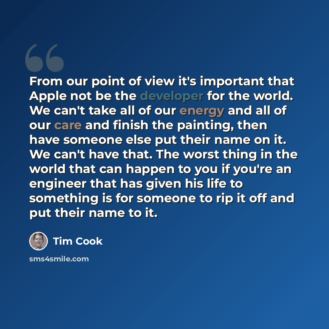 “From our point of view it's important that Apple not be the developer for the world. We can't take all of our energy and all of our care and finish the painting, then have someone else put their name on it. We can't have that. The worst thing in the world that can happen to you if you're an…” quote by Tim Cook