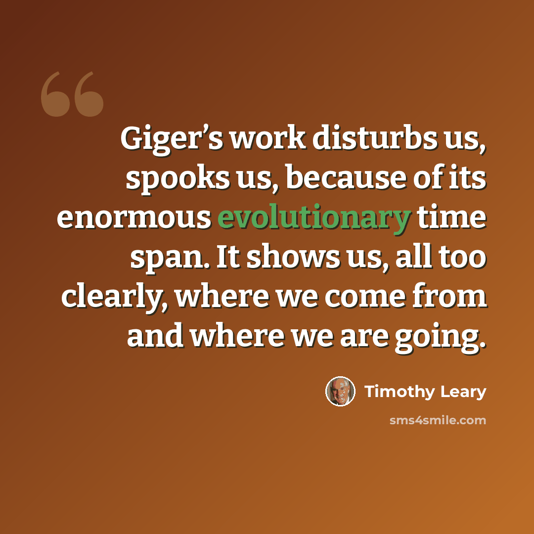 “Giger’s work disturbs us, spooks us, because of its enormous evolutionary time span. It shows us, all too clearly, where we come from and where we are going.” quote by Timothy Leary