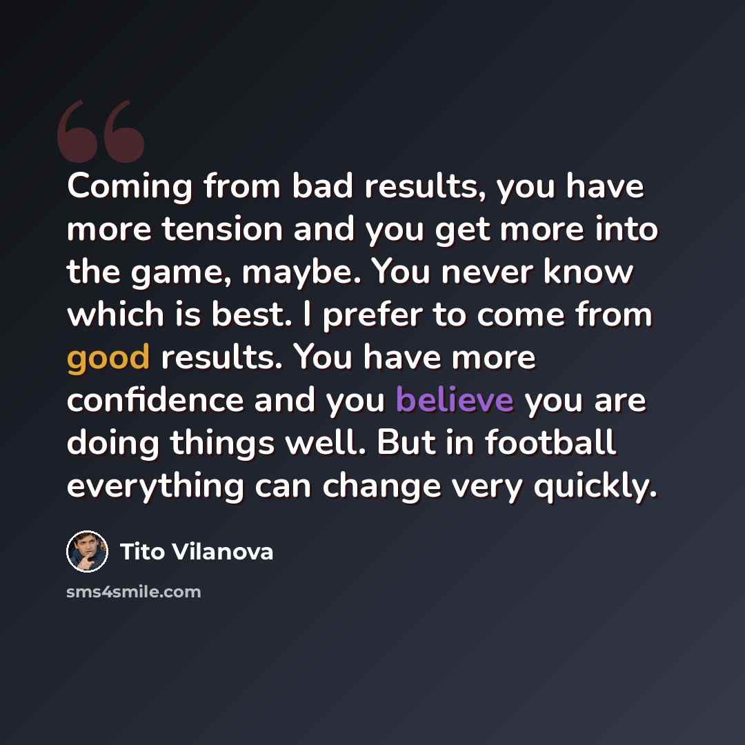 “Coming from bad results, you have more tension and you get more into the game, maybe. You never know which is best. I prefer to come from good results. You have more confidence and you believe you are doing things well. But in football everything can change very quickly.” quote by Tito Vilanova