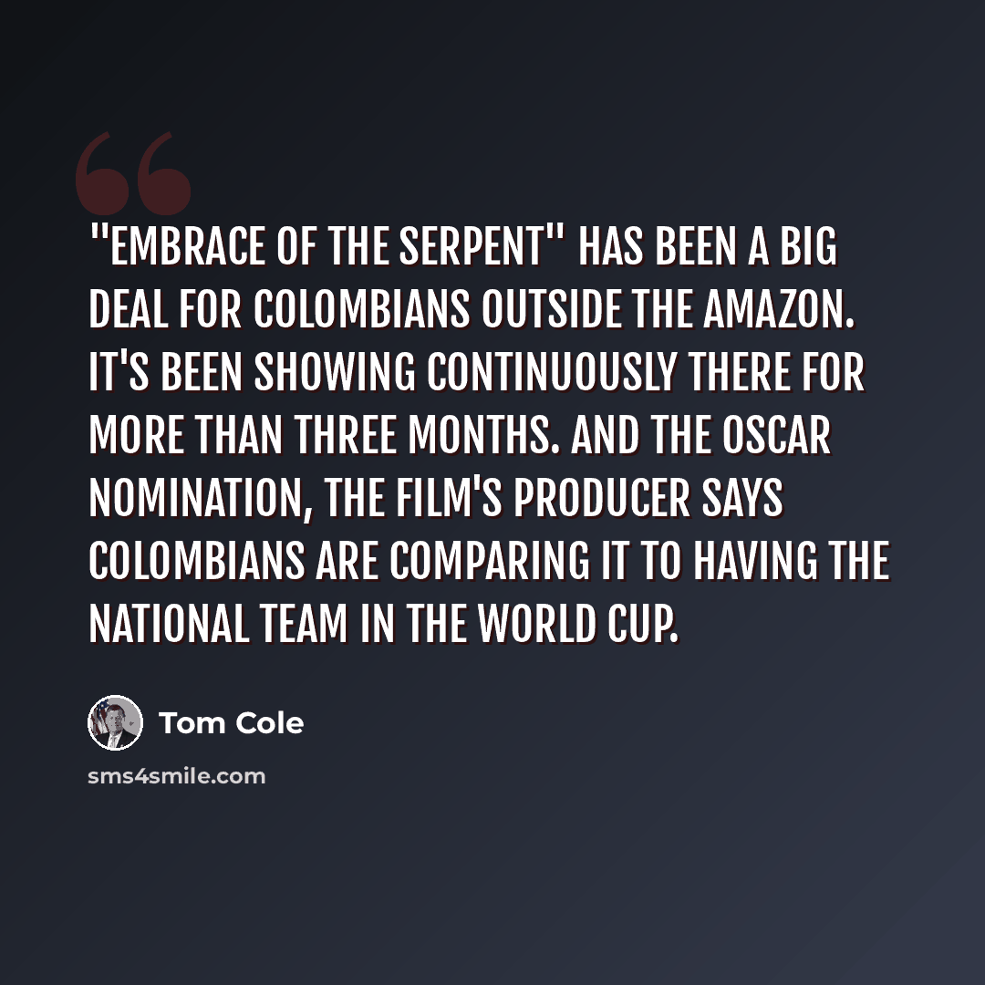 “"Embrace Of The Serpent" has been a big deal for Colombians outside the Amazon. It's been showing continuously there for more than three months. And the Oscar nomination, the film's producer says Colombians are comparing it to having the national team in the World Cup.” quote by Tom Cole