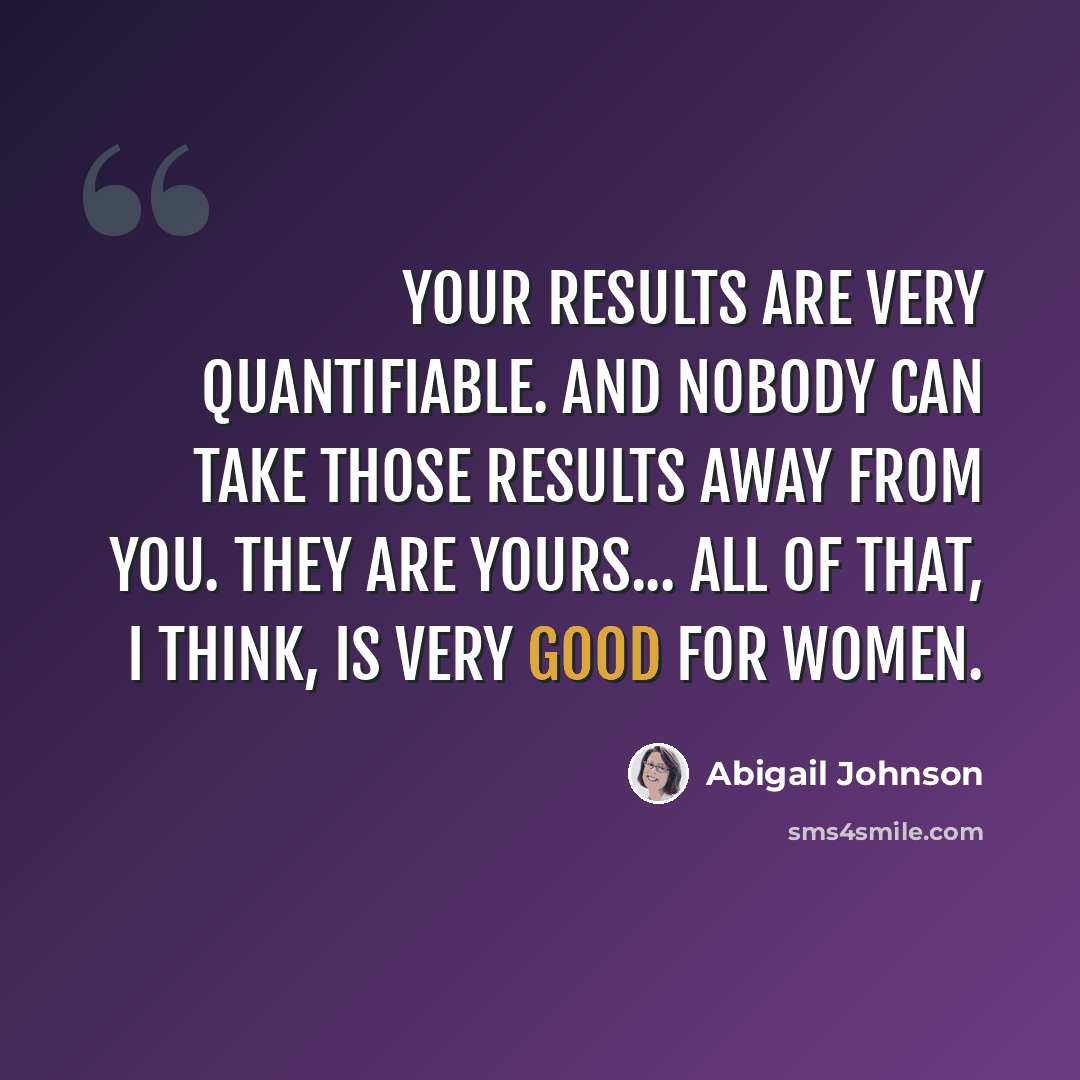 “Your results are very quantifiable. And nobody can take those results away from you. They are yours... All of that, I think, is very good for women.” quote by Abigail Johnson