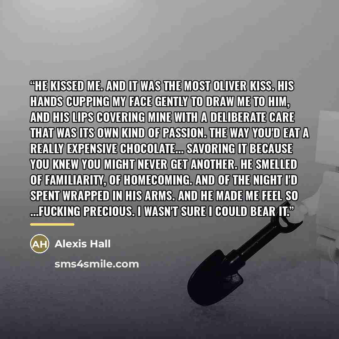 “He kissed me. And it was the most Oliver kiss. His hands cupping my face gently to draw me to him, and his lips covering mine with a deliberate care that was its own kind of passion. The way you'd eat a really expensive chocolate... savoring it because you knew you might never get another. He…” quote by Alexis Hall