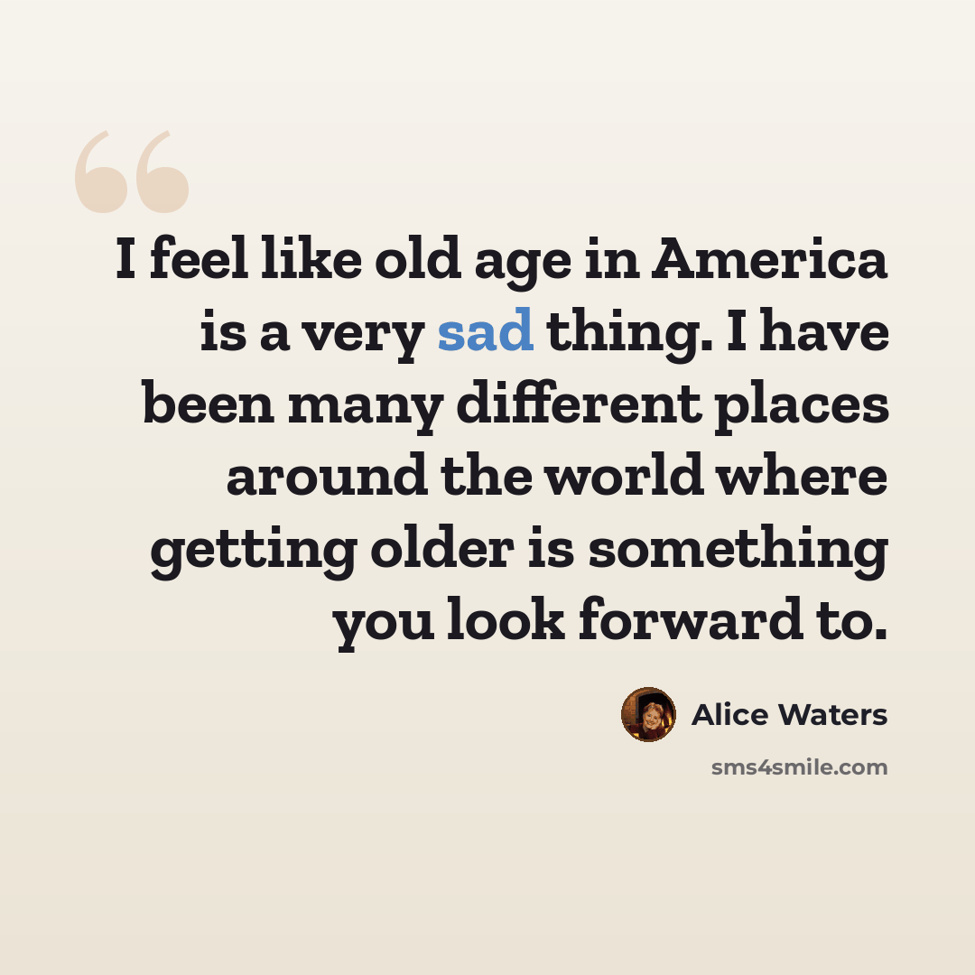 “I feel like old age in America is a very sad thing. I have been many different places around the world where getting older is something you look forward to.” quote by Alice Waters