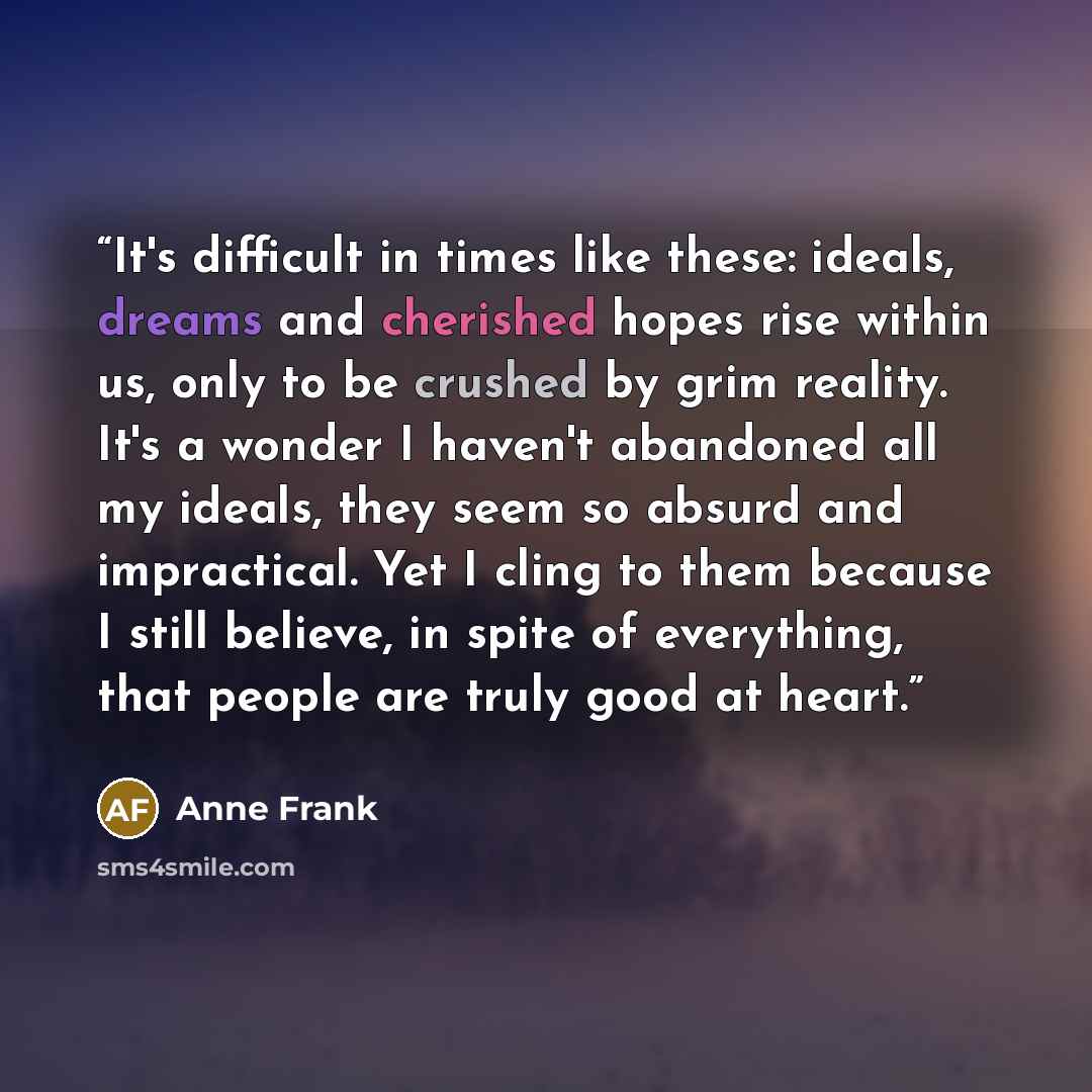 “It's difficult in times like these: ideals, dreams and cherished hopes rise within us, only to be crushed by grim reality. It's a wonder I haven't abandoned all my ideals, they seem so absurd and impractical. Yet I cling to them because I still believe, in spite of everything, that people are…” quote by Anne Frank