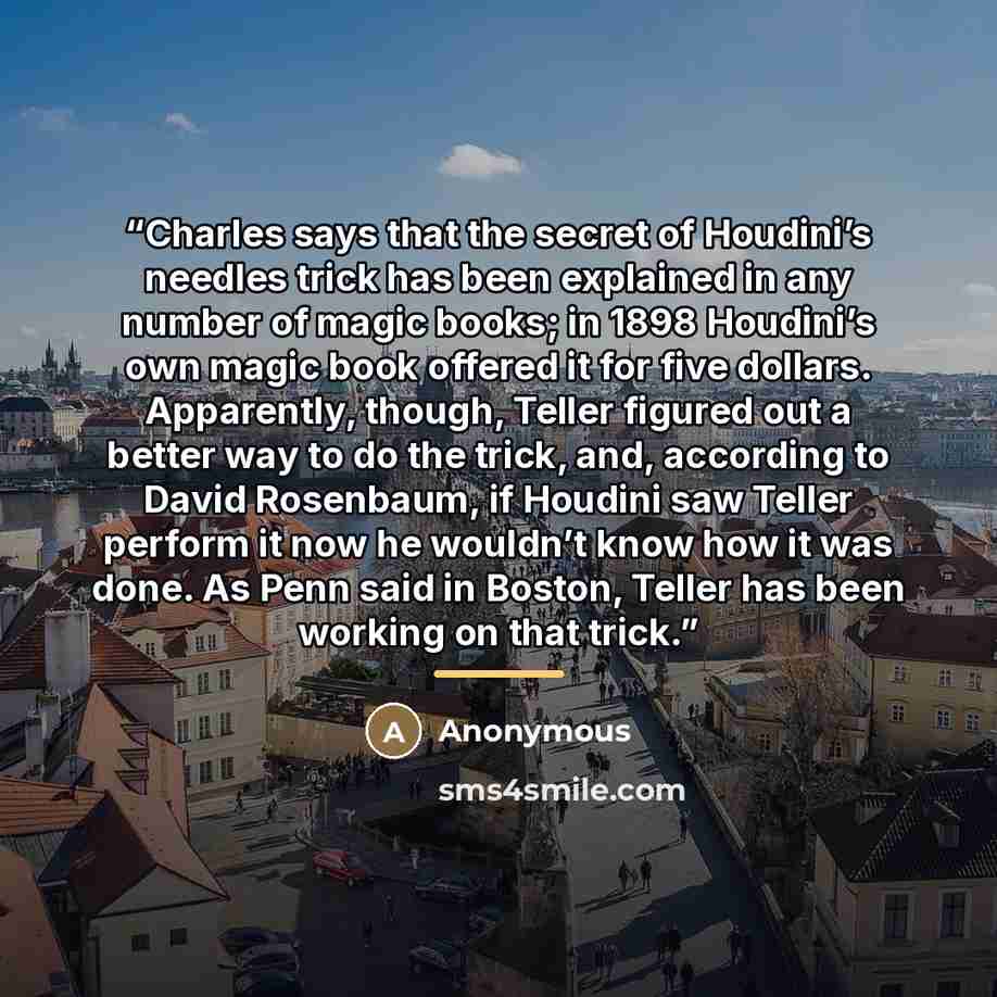 “Charles says that the secret of Houdini’s needles trick has been explained in any number of magic books; in 1898 Houdini’s own magic book offered it for five dollars. Apparently, though, Teller figured out a better way to do the trick, and, according to David Rosenbaum, if Houdini saw Teller…” quote by Anonymous