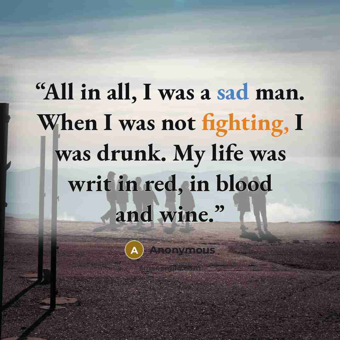 “All in all, I was a sad man. When I was not fighting, I was drunk. My life was writ in red, in blood and wine.” quote by Anonymous