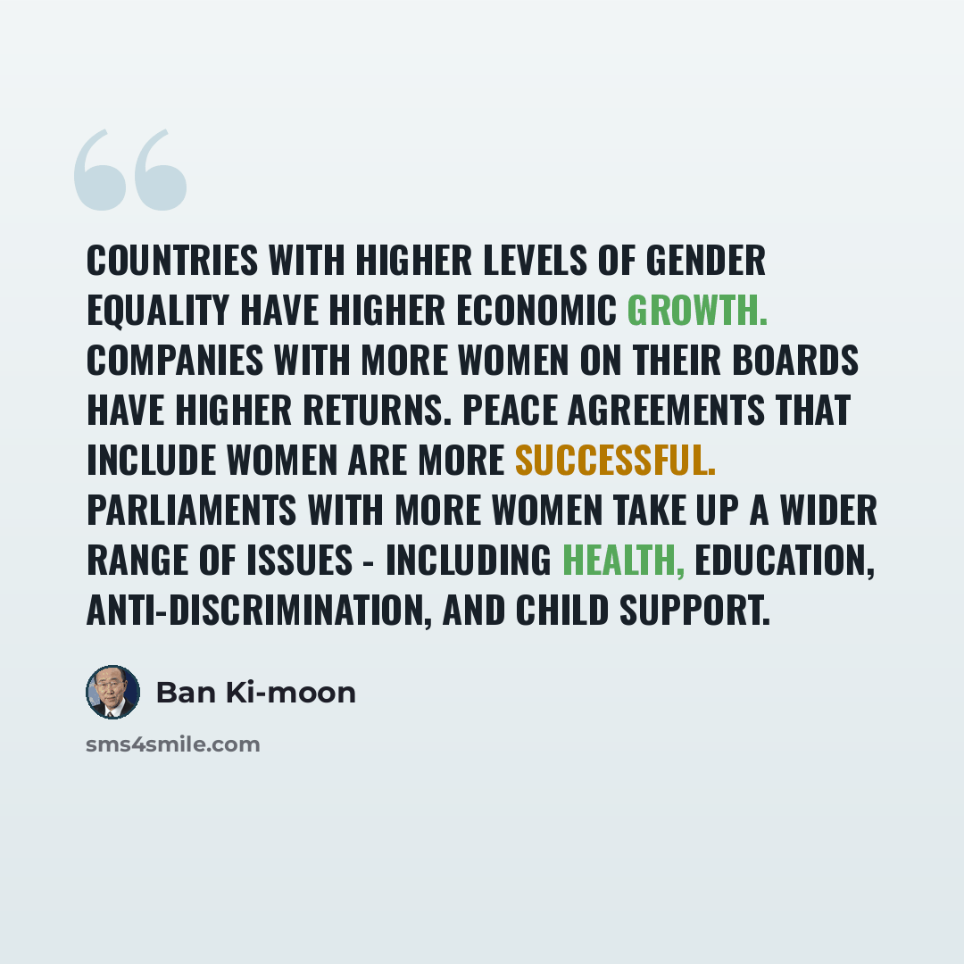 “Countries with higher levels of gender equality have higher economic growth. Companies with more women on their boards have higher returns. Peace agreements that include women are more successful. Parliaments with more women take up a wider range of issues - including health, education…” quote by Ban Ki-moon