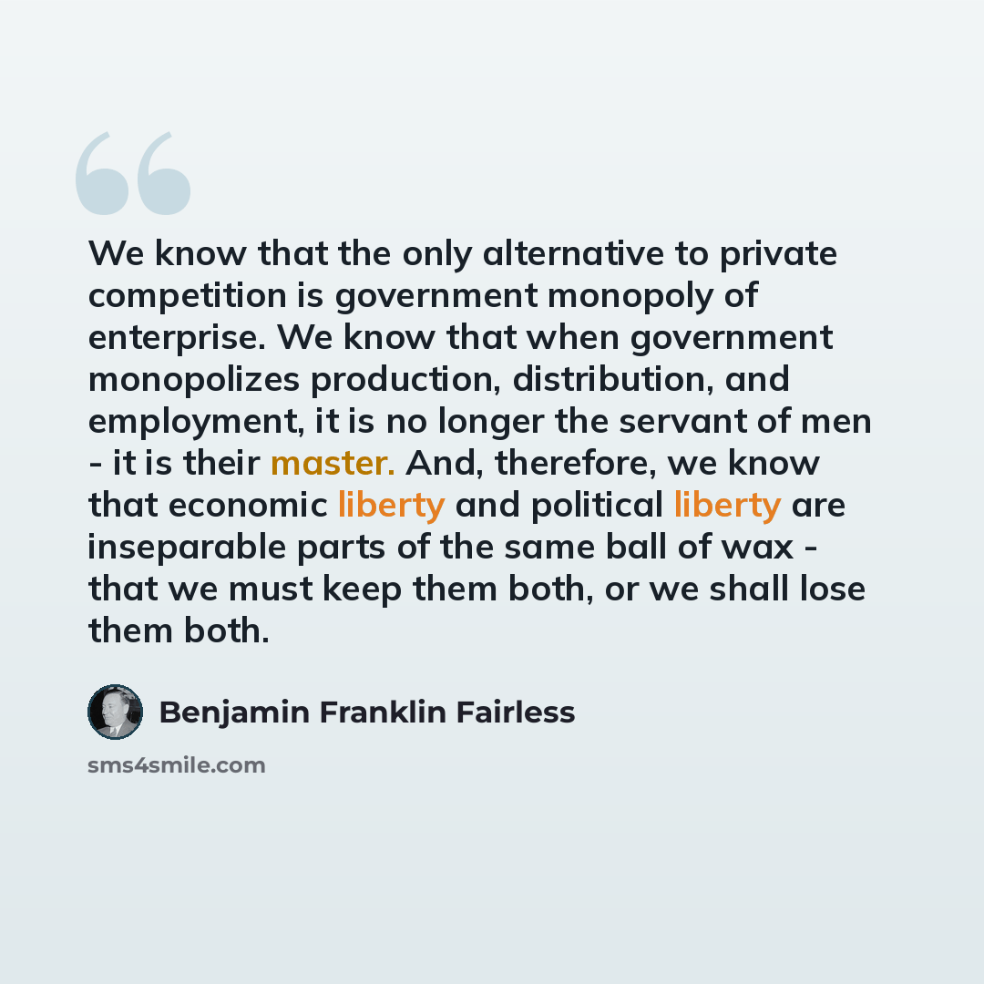 “We know that the only alternative to private competition is government monopoly of enterprise. We know that when government monopolizes production, distribution, and employment, it is no longer the servant of men - it is their master. And, therefore, we know that economic liberty and political…” quote by Benjamin Franklin Fairless