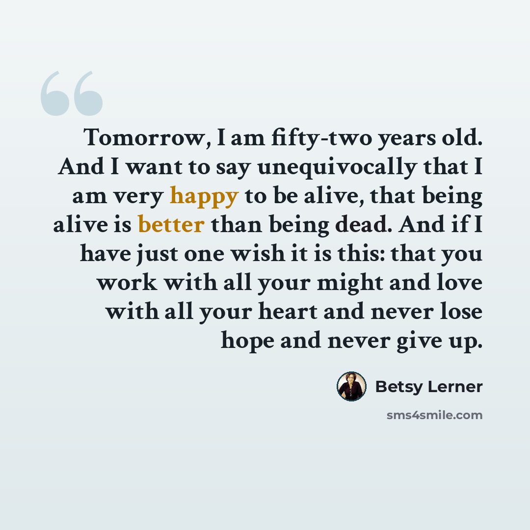 “Tomorrow, I am fifty-two years old. And I want to say unequivocally that I am very happy to be alive, that being alive is better than being dead. And if I have just one wish it is this: that you work with all your might and love with all your heart and never lose hope and never give up.” quote by Betsy Lerner
