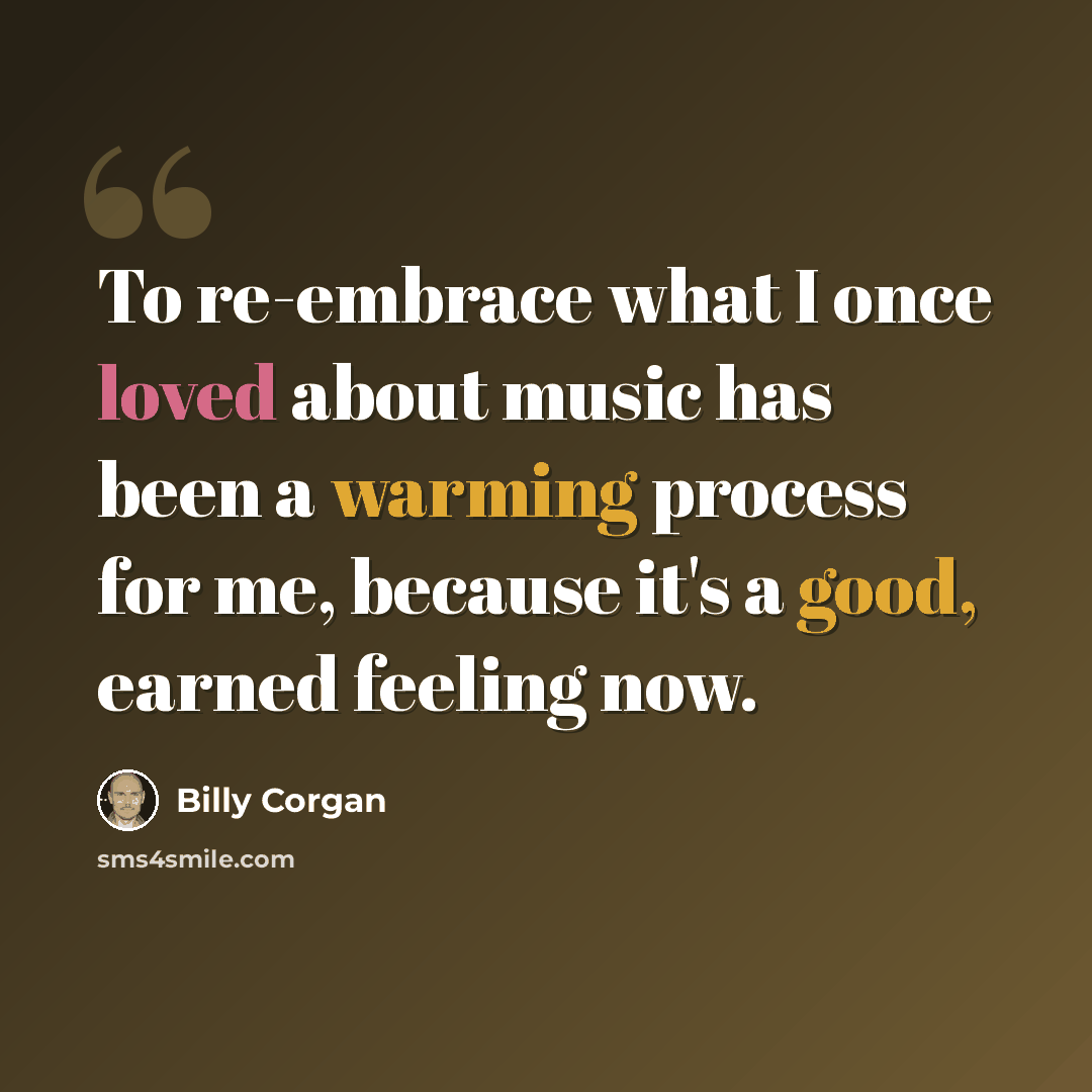 “To re-embrace what I once loved about music has been a warming process for me, because it's a good, earned feeling now.” quote by Billy Corgan
