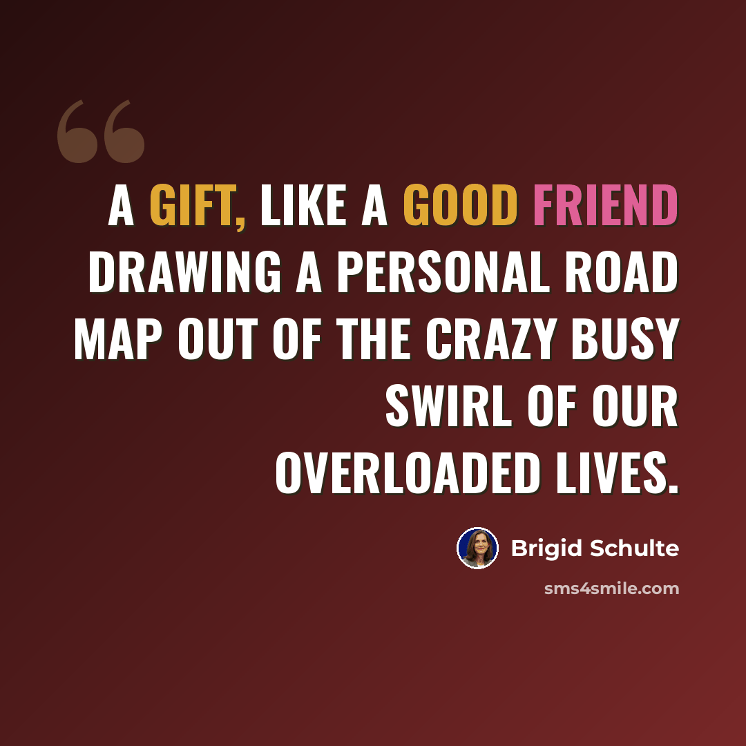 “A gift, like a good friend drawing a personal road map out of the crazy busy swirl of our overloaded lives.” quote by Brigid Schulte