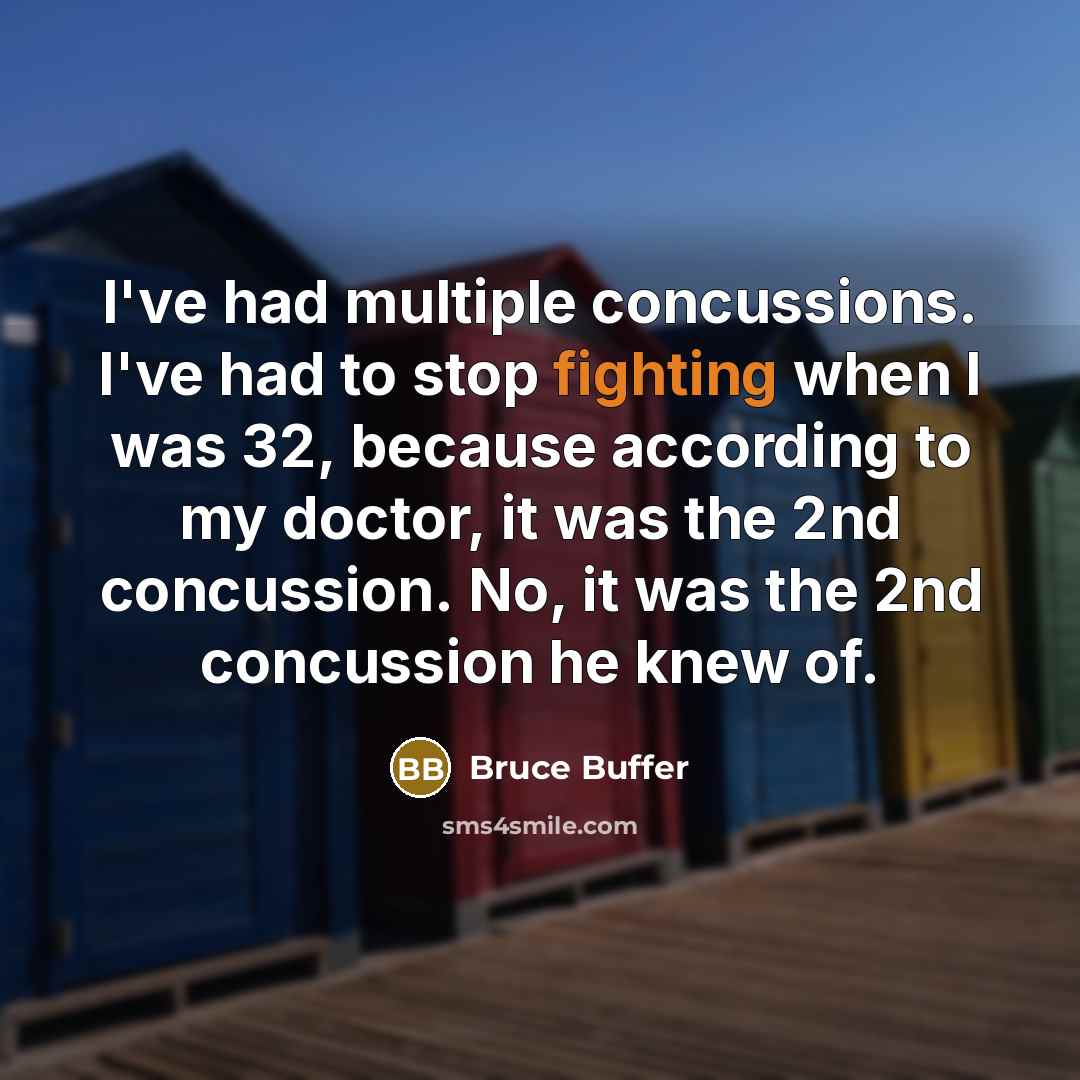 “I've had multiple concussions. I've had to stop fighting when I was 32, because according to my doctor, it was the 2nd concussion. No, it was the 2nd concussion he knew of.” quote by Bruce Buffer